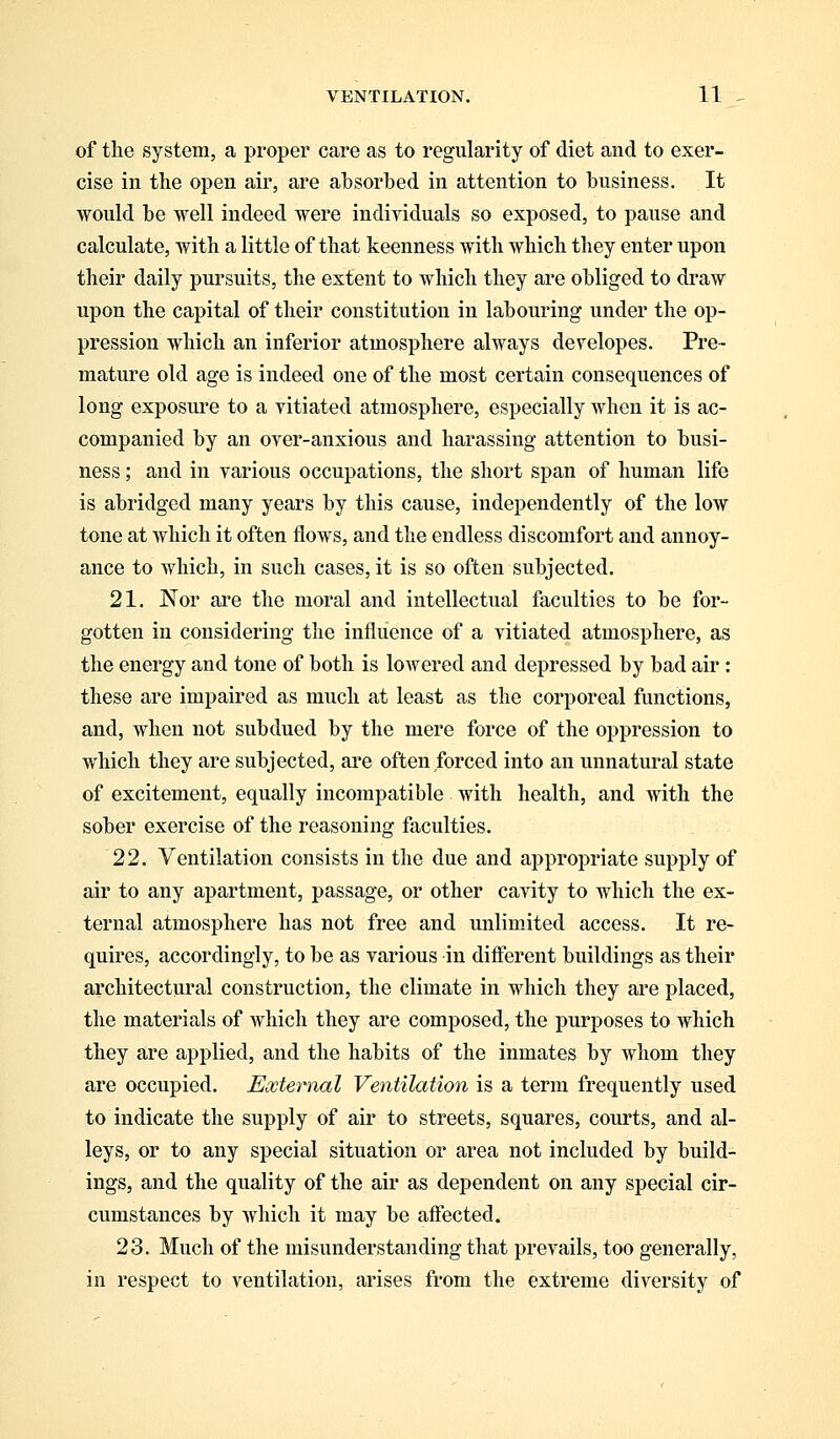 of the system, a proper care as to regularity of diet and to exer- cise in the open air, are absorbed in attention to business. It would be well indeed were individuals so exposed, to pause and calculate, with a little of that keenness with which they enter upon their daily pursuits, the extent to which they are obliged to draw upon the capital of their constitution in labouring under the op- pression which an inferior atmosphere always developes. Pre- mature old age is indeed one of the most certain consequences of long exposure to a vitiated atmosphere, especially when it is ac- companied by an over-anxious and harassing attention to busi- ness ; and in various occupations, the short span of human life is abridged many years by this cause, independently of the low tone at which it often flows, and the endless discomfort and annoy- ance to which, in such cases, it is so often subjected. 21. Nor are the moral and intellectual faculties to be for- gotten in considering the influence of a vitiated atmosphere, as the energy and tone of both is lowered and depressed by bad air: these are impaired as much at least as the corporeal functions, and, when not subdued by the mere force of the oppression to which they are subjected, are often forced into an unnatural state of excitement, equally incompatible with health, and with the sober exercise of the reasoning faculties. 22. Ventilation consists in the due and appropriate supply of air to any apartment, passage, or other cavity to which the ex- ternal atmosphere has not free and unlimited access. It re- quires, accordingly, to be as various in different buildings as their architectural construction, the climate in which they are placed, the materials of which they are composed, the purposes to which they are applied, and the habits of the inmates by whom they are occupied. External Ventilation is a term frequently used to indicate the supply of air to streets, squares, courts, and al- leys, or to any special situation or area not included by build- ings, and the quality of the air as dependent on any special cir- cumstances by which it may be affected. 23. Much of the misunderstanding that prevails, too generally, in respect to ventilation, arises from the extreme diversity of