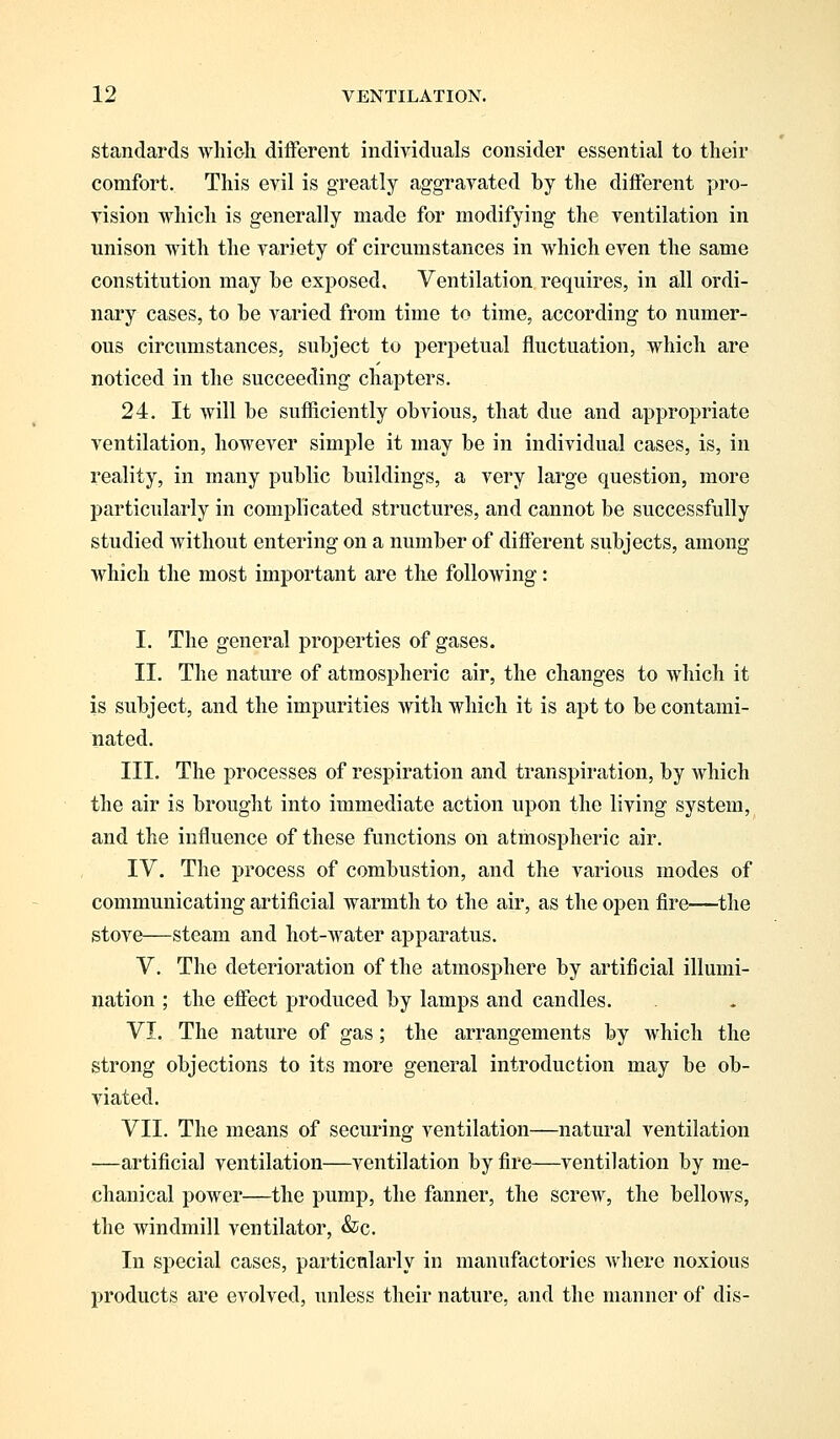 standards which different individuals consider essential to their comfort. This evil is greatly aggravated by the different pro- vision which is generally made for modifying the ventilation in unison with the variety of circumstances in which even the same constitution may be exposed. Ventilation requires, in all ordi- nary cases, to be varied from time to time, according to numer- ous circumstances, subject to perpetual fluctuation, which are noticed in the succeeding chapters. 24. It will be sufficiently obvious, that due and appropriate ventilation, however simple it may be in individual cases, is, in reality, in many public buildings, a very large question, more particularly in complicated structures, and cannot be successfully studied without entering on a number of different subjects, among which the most important are the following: I. The general properties of gases. II. The nature of atmospheric air, the changes to which it is subject, and the impurities with which it is apt to be contami- nated. III. The processes of respiration and transpiration, by which the air is brought into immediate action upon the living system, and the influence of these functions on atmospheric air. IV. The process of combustion, and the various modes of communicating artificial warmth to the air, as the open fire—the stove—steam and hot-water apparatus. V. The deterioration of the atmosphere by artificial illumi- nation ; the effect produced by lamps and candles. VI. The nature of gas; the arrangements by which the strong objections to its more general introduction may be ob- viated. VII. The means of securing ventilation—natural ventilation —artificial ventilation—ventilation by fire—ventilation by me- chanical power—the pump, the fanner, the screw, the belloAvs, the windmill ventilator, &c. In special cases, particularly in manufactories Avhere noxious products are evolved, unless their nature, and the manner of dis-