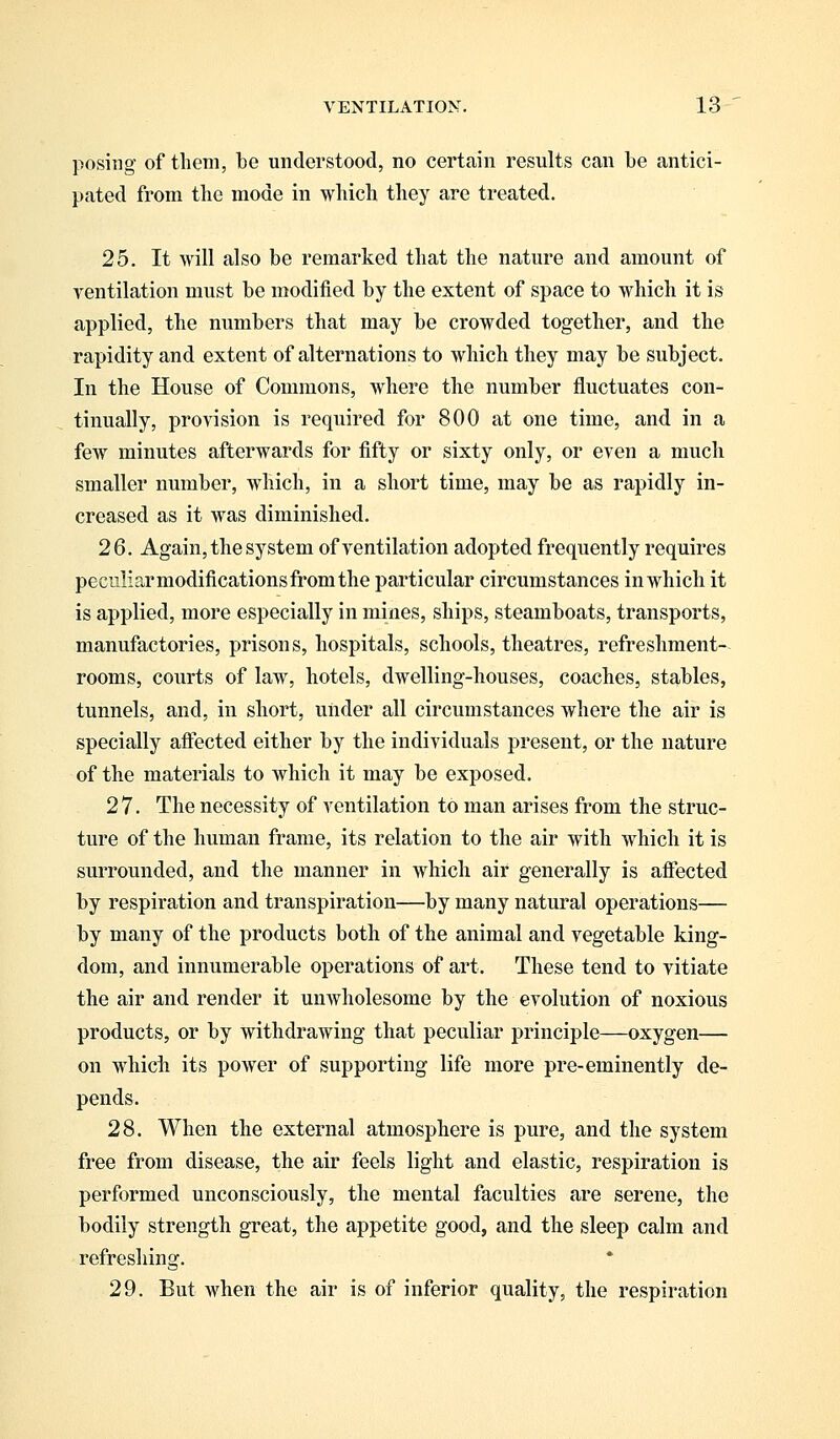 posing of them, be understood, no certain results can be antici- pated from the mode in which they are treated. 25. It will also be remarked that the nature and amount of ventilation must be modified by the extent of space to which it is applied, the numbers that may be crowded together, and the rapidity and extent of alternations to which they may be subject. In the House of Commons, where the number fluctuates con- tinually, provision is required for 800 at one time, and in a few minutes afterwards for fifty or sixty only, or even a much smaller number, which, in a short time, may be as rapidly in- creased as it was diminished. 26. Again, the system of ventilation adopted frequently requires peculiar modifications from the particular circumstances in which it is applied, more especially in mines, ships, steamboats, transports, manufactories, prisons, hospitals, schools, theatres, refreshment- rooms, courts of law, hotels, dwelling-houses, coaches, stables, tunnels, and, in short, under all circumstances where the air is specially affected either by the individuals present, or the nature of the materials to which it may be exposed. 27. The necessity of ventilation to man arises from the struc- ture of the human frame, its relation to the air with which it is surrounded, and the manner in which air generally is affected by respiration and transpiration—by many natural operations— by many of the products both of the animal and vegetable king- dom, and innumerable operations of art. These tend to vitiate the air and render it unwholesome by the evolution of noxious products, or by withdrawing that peculiar principle—oxygen— on which its power of supporting life more pre-eminently de- pends. 28. When the external atmosphere is pure, and the system free from disease, the air feels light and elastic, respiration is performed unconsciously, the mental faculties are serene, the bodily strength great, the appetite good, and the sleep calm and refreshing. 29. But when the air is of inferior quality, the respiration
