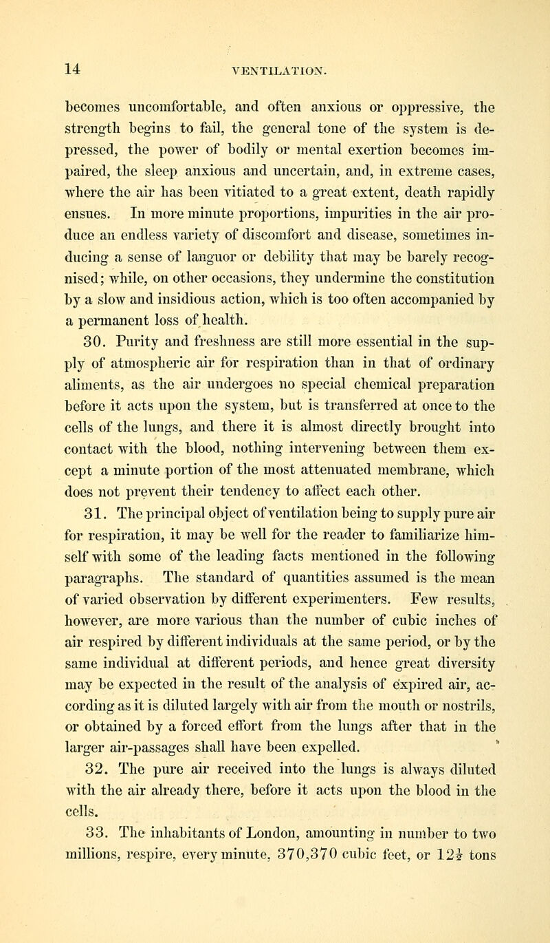 becomes uncomfortable, and often anxious or oppressive, the strength begins to fail, the general tone of the system is de- pressed, the power of bodily or mental exertion becomes im- paired, the sleep anxious and uncertain, and, in extreme cases, where the air has been vitiated to a great extent, death rapidly ensues. In more minute proportions, impurities in the air pro- duce an endless variety of discomfort and disease, sometimes in- ducing a sense of languor or debility that may be barely recog- nised; while, on other occasions, they undermine the constitution by a slow and insidious action, which is too often accompanied by a permanent loss of health. 30. Purity and freshness are still more essential in the sup- ply of atmospheric air for respiration than in that of ordinary aliments, as the air undergoes no special chemical preparation before it acts upon the system, but is transferred at once to the cells of the lungs, and there it is almost directly brought into contact with the blood, nothing intervening between them ex- cept a minute portion of the most attenuated membrane, which does not prevent their tendency to affect each other. 31. The principal object of ventilation being to supply pure air for respiration, it may be well for the reader to familiarize him- self with some of the leading facts mentioned in the following paragraphs. The standard of quantities assumed is the mean of varied observation by different experimenters. Few results, however, are more various than the number of cubic inches of air respired by different individuals at the same period, or by the same individual at different periods, and hence great diversity may be expected in the result of the analysis of expired air, ac- cording as it is diluted largely with air from the mouth or nostrils, or obtained by a forced effort from the lungs after that in the larger air-passages shall have been expelled. 32. The pure air received into the lungs is always diluted with the air already there, before it acts upon the blood in the cells. 33. The inhabitants of London, amounting in number to two millions, respire, every minute, 370,370 cubic feet, or 12i tons