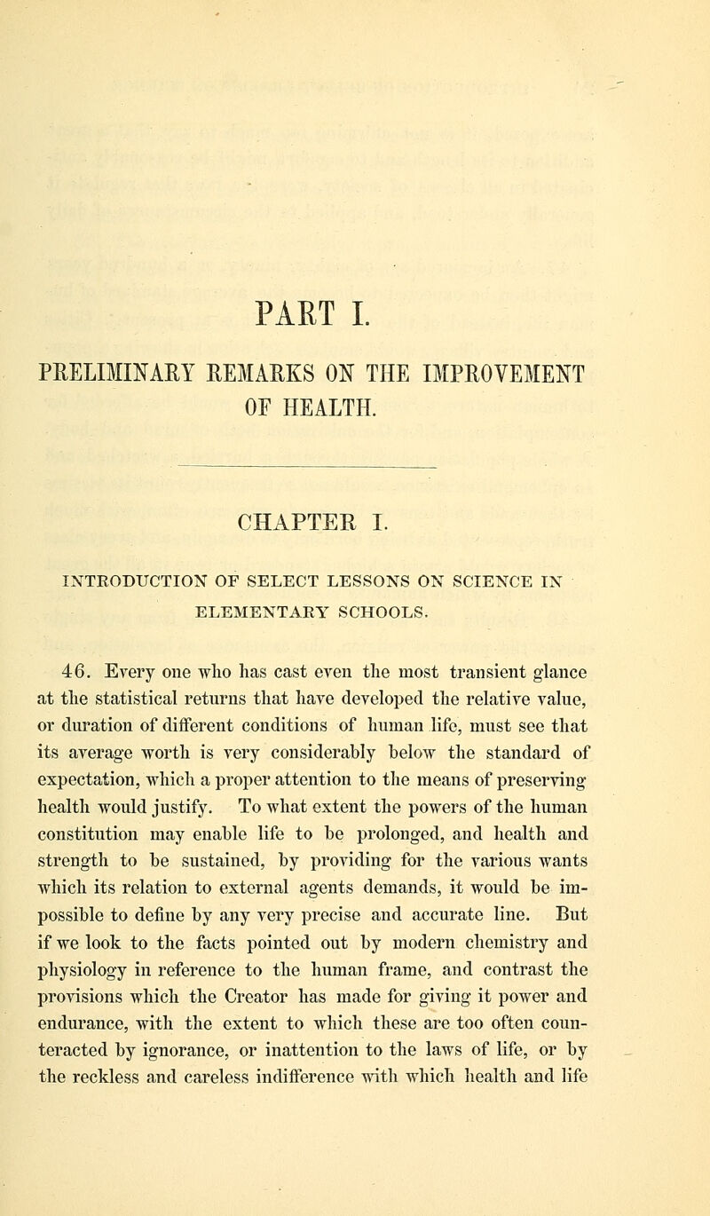 PRELIMINARY REMARKS ON THE IMPROVEMENT OE HEALTH. CHAPTER I. INTRODUCTION OF SELECT LESSONS ON SCIENCE IN ELEMENTARY SCHOOLS. 46. Every one who lias cast even the most transient glance at the statistical returns that have developed the relative value, or duration of different conditions of human life, must see that its average worth is very considerably below the standard of expectation, which a proper attention to the means of preserving health would justify. To what extent the powers of the human constitution may enable life to be prolonged, and health and strength to be sustained, by providing for the various wants which its relation to external agents demands, it would be im- possible to define by any very precise and accurate line. But if we look to the facts pointed out by modern chemistry and physiology in reference to the human frame, and contrast the provisions which the Creator has made for giving it power and endurance, with the extent to which these are too often coun- teracted by ignorance, or inattention to the laws of life, or by the reckless and careless indifference with which health and life