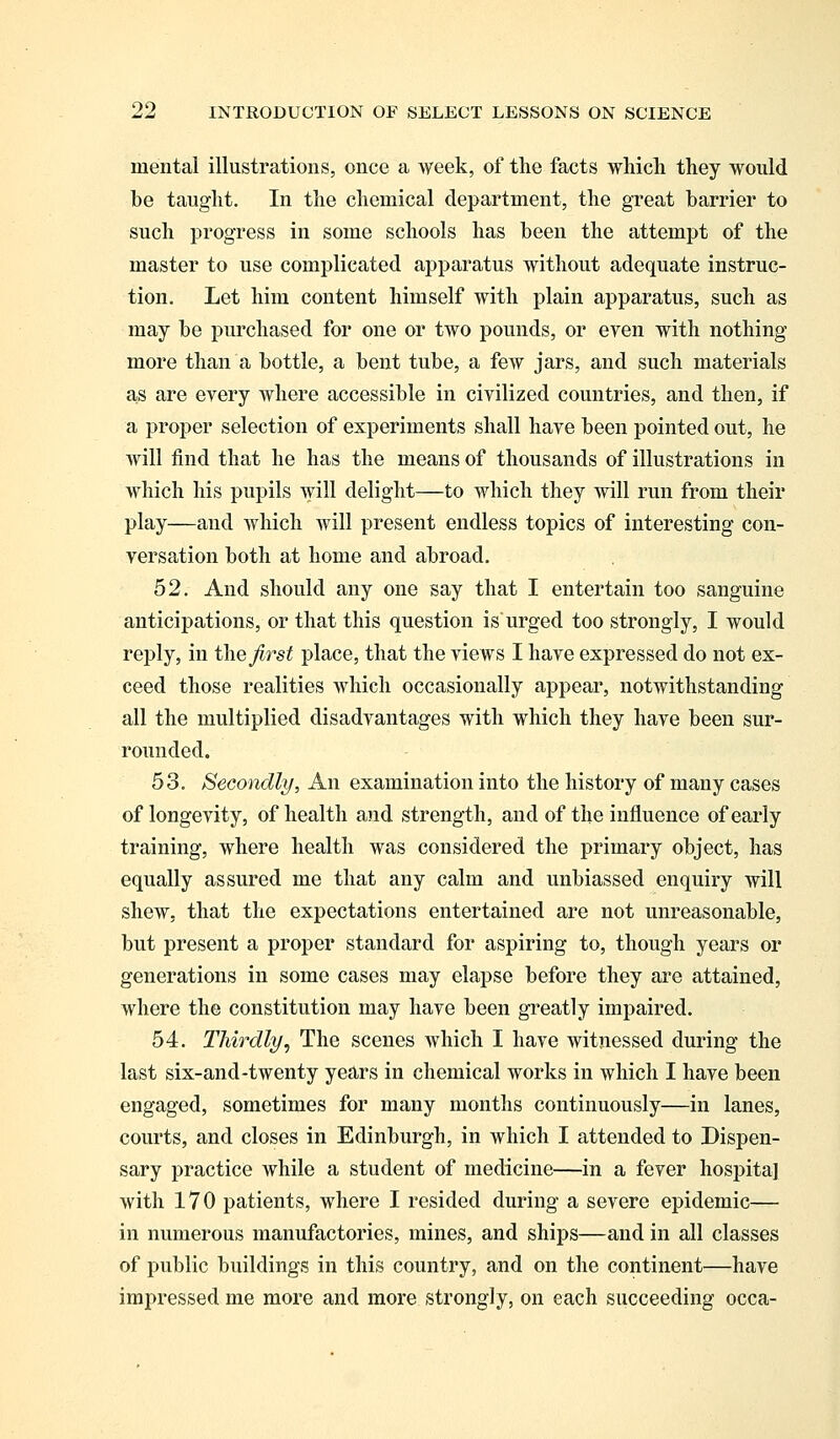 mental illustrations, once a week, of the facts which they would be taught. In the chemical department, the great barrier to such progress in some schools has been the attempt of the master to use complicated apparatus without adequate instruc- tion. Let him content himself with plain apparatus, such as may be purchased for one or two pounds, or even with nothing more than a bottle, a bent tube, a few jars, and such materials as are every where accessible in civilized countries, and then, if a proper selection of experiments shall have been pointed out, he will find that he has the means of thousands of illustrations in which his pupils will delight—to which they will run from their play—and which will present endless topics of interesting con- versation both at home and abroad. 52. And should any one say that I entertain too sanguine anticipations, or that this question is urged too strongly, I would reply, in the first place, that the views I have expressed do not ex- ceed those realities which occasionally appear, notwithstanding all the multiplied disadvantages with which they have been sur- rounded. 53. Secondly, An examination into the history of many cases of longevity, of health and strength, and of the influence of early training, where health was considered the primary object, has equally assured me that any calm and unbiassed enquiry will shew, that the expectations entertained are not unreasonable, but present a proper standard for aspiring to, though years or generations in some cases may elapse before they are attained, where the constitution may have been greatly impaired. 54. Thirdly, The scenes which I have witnessed during the last six-and-twenty years in chemical works in which I have been engaged, sometimes for many months continuously—in lanes, courts, and closes in Edinburgh, in which I attended to Dispen- sary practice while a student of medicine—in a fever hospital with 170 patients, where I resided during a severe epidemic— in numerous manufactories, mines, and ships—and in all classes of public buildings in this country, and on the continent—have impressed me more and more strongly, on each succeeding occa-
