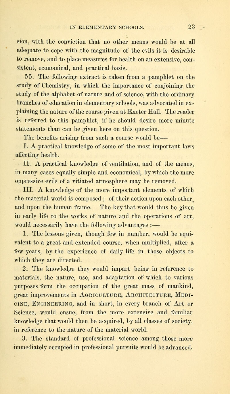 sion, with the conviction that no other means would be at all adequate to cope with the magnitude of the evils it is desirable to remove, and to place measures for health on an extensive, con- sistent, economical, and practical basis. 55. The following extract is taken from a pamphlet on the study of Chemistry, in which the importance of conjoining the study of the alphabet of nature and of science, with the ordinary branches of education in elementary schools, was advocated in ex- plaining the nature of the course given at Exeter Hall. The reader is referred to this pamphlet, if he should desire more minute statements than can be given here on this question. The benefits arising from such a course would be— I. A practical knowledge of some of the most important laws affecting health. II. A practical knowledge of ventilation, and of the means, in many cases equally simple and economical, by which the more oppressive evils of a vitiated atmosphere may be removed. III. A knowledge of the more important elements of which the material world is composed ; of their action upon each other; and upon the human frame. The key that would thus be given in early life to the works of nature and the operations of art, would necessarily have the following advantages :— 1. The lessons given, though few in number, would be equi- valent to a great and extended course, when multiplied, after a few years, by the experience of daily life in those objects to which they are directed. 2. The knowledge they would impart being in reference to materials, the nature, use, and adaptation of which to various purposes form the occupation of the great mass of mankind, great improvements in Agriculture, Architecture, Medi- cine, Engineering, and in short, in every branch of Art or Science, would ensue, from the more extensive and familiar knowledge that would then be acquired, by all classes of society, in reference to the nature of the material world. 3. The standard of professional science among those more immediately occupied in professional pursuits would be advanced,