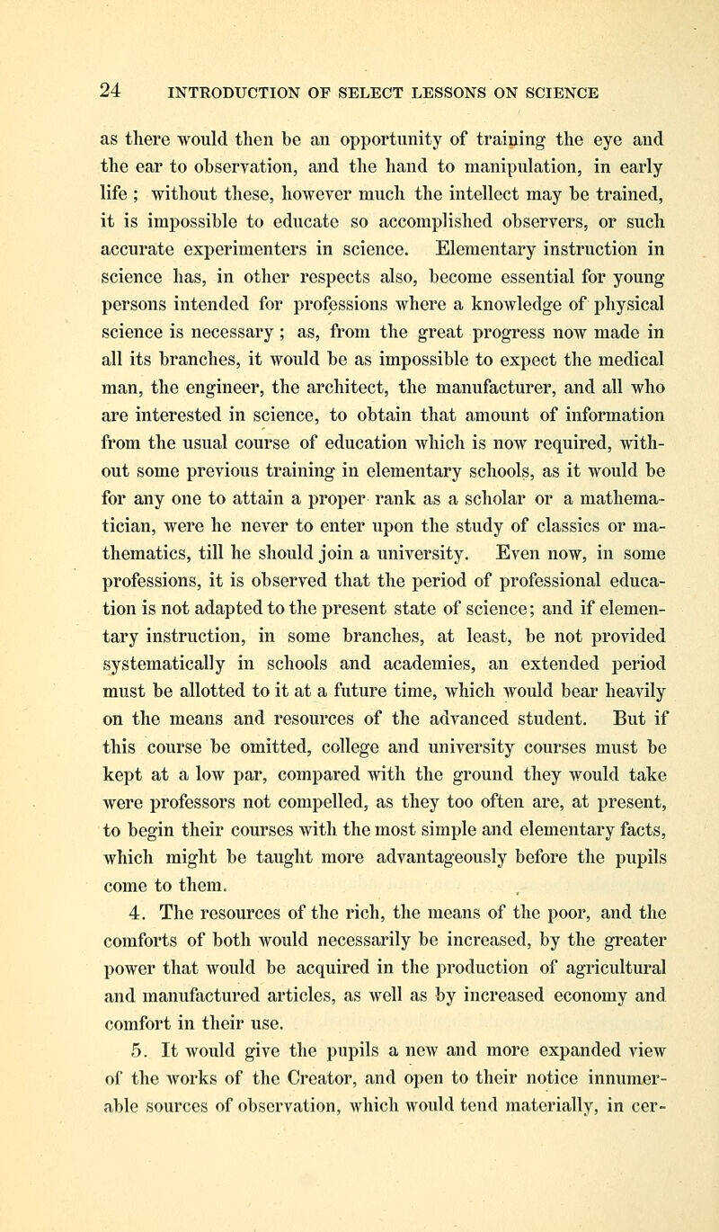 as there would then be an opportunity of training the eye and the ear to observation, and the hand to manipulation, in early life ; without these, however much the intellect may be trained, it is impossible to educate so accomplished observers, or such accurate experimenters in science. Elementary instruction in science has, in other respects also, become essential for young persons intended for professions where a knowledge of physical science is necessary ; as, from the great progress now made in all its branches, it would be as impossible to expect the medical man, the engineer, the architect, the manufacturer, and all who are interested in science, to obtain that amount of information from the usual course of education which is now required, with- out some previous training in elementary schools, as it would be for any one to attain a proper rank as a scholar or a mathema- tician, were he never to enter upon the study of classics or ma- thematics, till he should join a university. Even now, in some professions, it is observed that the period of professional educa- tion is not adapted to the present state of science; and if elemen- tary instruction, in some branches, at least, be not provided systematically in schools and academies, an extended period must be allotted to it at a future time, which would bear heavily on the means and resources of the advanced student. But if this course be omitted, college and university courses must be kept at a low par, compared with the ground they would take were professors not compelled, as they too often are, at present, to begin their courses with the most simple and elementary facts, which might be taught more advantageously before the pupils come to them. 4. The resources of the rich, the means of the poor, and the comforts of both would necessarily be increased, by the greater power that would be acquired in the production of agricultural and manufactured articles, as well as by increased economy and comfort in their use. 5. It would give the pupils a new and more expanded view of the works of the Creator, and open to their notice innumer- able sources of observation, which would tend materially, in cer-