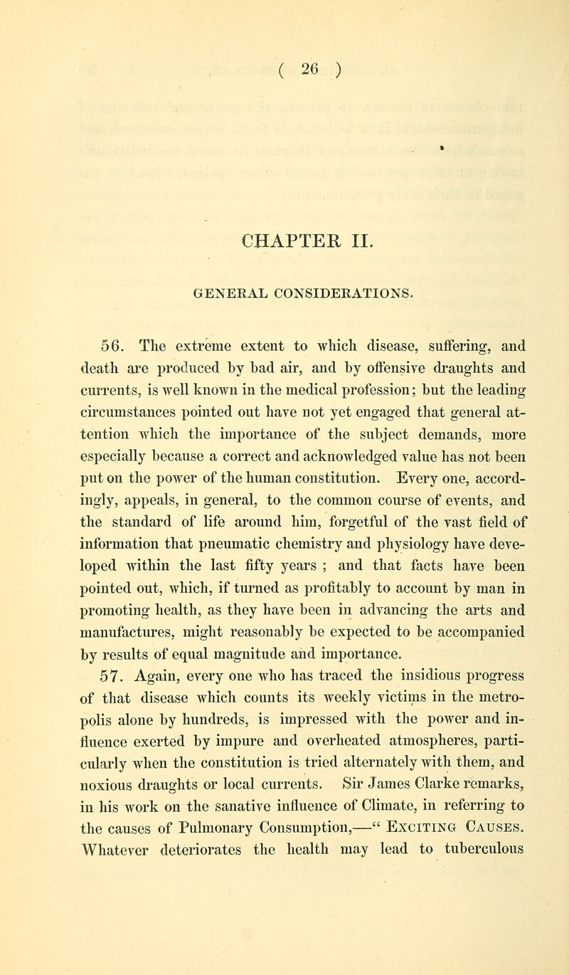CHAPTER II. GENERAL CONSIDERATIONS. 56. The extreme extent to which disease, suffering, and death are produced by bad air, and by offensive draughts and currents, is well known in the medical profession; but the leading circumstances pointed out have not yet engaged that general at- tention which the importance of the subject demands, more especially because a correct and acknowledged value has not been put on the power of the human constitution. Every one, accord- ingly, appeals, in general, to the common course of events, and the standard of life around him, forgetful of the vast field of information that pneumatic chemistry and physiology have deve- loped within the last fifty years ; and that facts have been pointed out, which, if turned as profitably to account by man in promoting health, as they have been in advancing the arts and manufactures, might reasonably be expected to be accompanied by results of equal magnitude and importance. 57. Again, every one who has traced the insidious progress of that disease which counts its weekly victims in the metro- polis alone by hundreds, is impressed with the power and in- fluence exerted by impure and overheated atmospheres, parti- cularly when the constitution is tried alternately with them, and noxious draughts or local currents. Sir James Clarke remarks, in his work on the sanative influence of Climate, in referring to the causes of Pulmonary Consumption,— Exciting Causes. Whatever deteriorates the health may lead to tuberculous