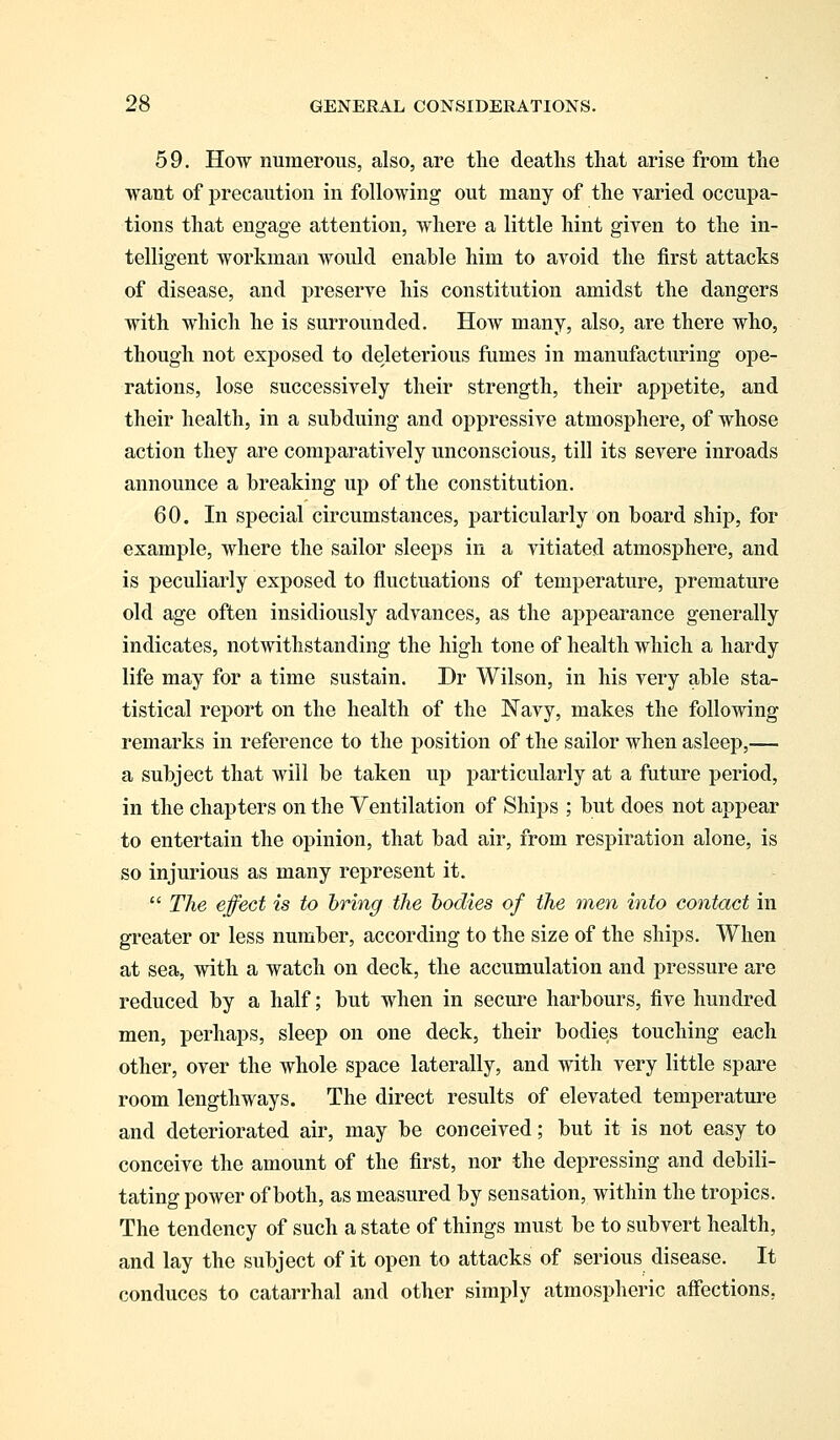59. How numerous, also, are the deaths that arise from the want of precaution in following out many of the varied occupa- tions that engage attention, where a little hint given to the in- telligent workman would enable him to avoid the first attacks of disease, and preserve his constitution amidst the dangers with which he is surrounded. How many, also, are there who, though not exposed to deleterious fumes in manufacturing ope- rations, lose successively their strength, their appetite, and their health, in a subduing and oppressive atmosphere, of whose action they are comparatively unconscious, till its severe inroads announce a breaking up of the constitution. 60. In special circumstances, particularly on board ship, for example, where the sailor sleeps in a vitiated atmosphere, and is peculiarly exposed to fluctuations of temperature, premature old age often insidiously advances, as the appearance generally indicates, notwithstanding the high tone of health which a hardy life may for a time sustain. Dr Wilson, in his very able sta- tistical report on the health of the Navy, makes the following remarks in reference to the position of the sailor when asleep,— a subject that will be taken up particularly at a future period, in the chapters on the Ventilation of Ships ; but does not appear to entertain the opinion, that bad air, from respiration alone, is so injurious as many represent it.  The effect is to bring the bodies of the men into contact m greater or less number, according to the size of the ships. When at sea, with a watch on deck, the accumulation and pressure are reduced by a half; but when in secure harbours, five hundred men, perhaps, sleep on one deck, their bodies touching each other, over the whole space laterally, and with very little spare room lengthways. The direct results of elevated temperature and deteriorated air, may be conceived; but it is not easy to conceive the amount of the first, nor the depressing and debili- tating power of both, as measured by sensation, within the tropics. The tendency of such a state of things must be to subvert health, and lay the subject of it open to attacks of serious disease. It conduces to catarrhal and other simply atmospheric affections.