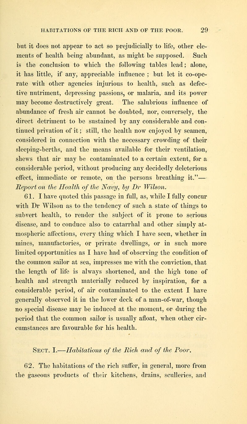 but it does not appear to act so prejudicially to life, other ele- ments of health being abundant, as might be supposed. Such is the conclusion to which the following tables lead; alone, it has little, if any, appreciable influence ; but let it co-ope- rate with other agencies injurious to health, such as defec- tive nutriment, depressing passions, or malaria, and its power may become destructively great. The salubrious influence of abundance of fresh air cannot be doubted, nor, conversely, the direct detriment to be sustained by any considerable and con- tinued privation of it; still, the health now enjoyed by seamen, considered in connection with the necessary crowding of their sleeping-berths, and the means available for their ventilation, shews that air may be contaminated to a certain extent, for a considerable period, without producing any decidedly deleterious effect, immediate or remote, on the persons breathing it.— Report on the Health of the Navy, by Dr Wilson. 61. I have quoted this passage in full, as, while I fully concur with Dr Wilson as to the tendency of such a state of things to subvert health, to render the subject of it prone to serious disease, and to conduce also to catarrhal and other simply at- mospheric affections, every thing which I have seen, whether in mines, manufactories, or private dwellings, or in such more limited opportunities as I have had of observing the condition of the common sailor at sea, impresses me with the conviction, that the length of life is always shortened, and the high tone of health and strength materially reduced by inspiration, for a considerable period, of air contaminated to the extent I have generally observed it in the lower deck of a man-of-war, though no special disease may be induced at the moment, or during the period that the common sailor is usually afloat, when other cir- cumstances are favourable for his health. Sect. I.—Habitations of the Rich and of the Poor. 62. The habitations of the rich suffer, in general, more from the gaseous products of their kitchens, drains, sculleries, and
