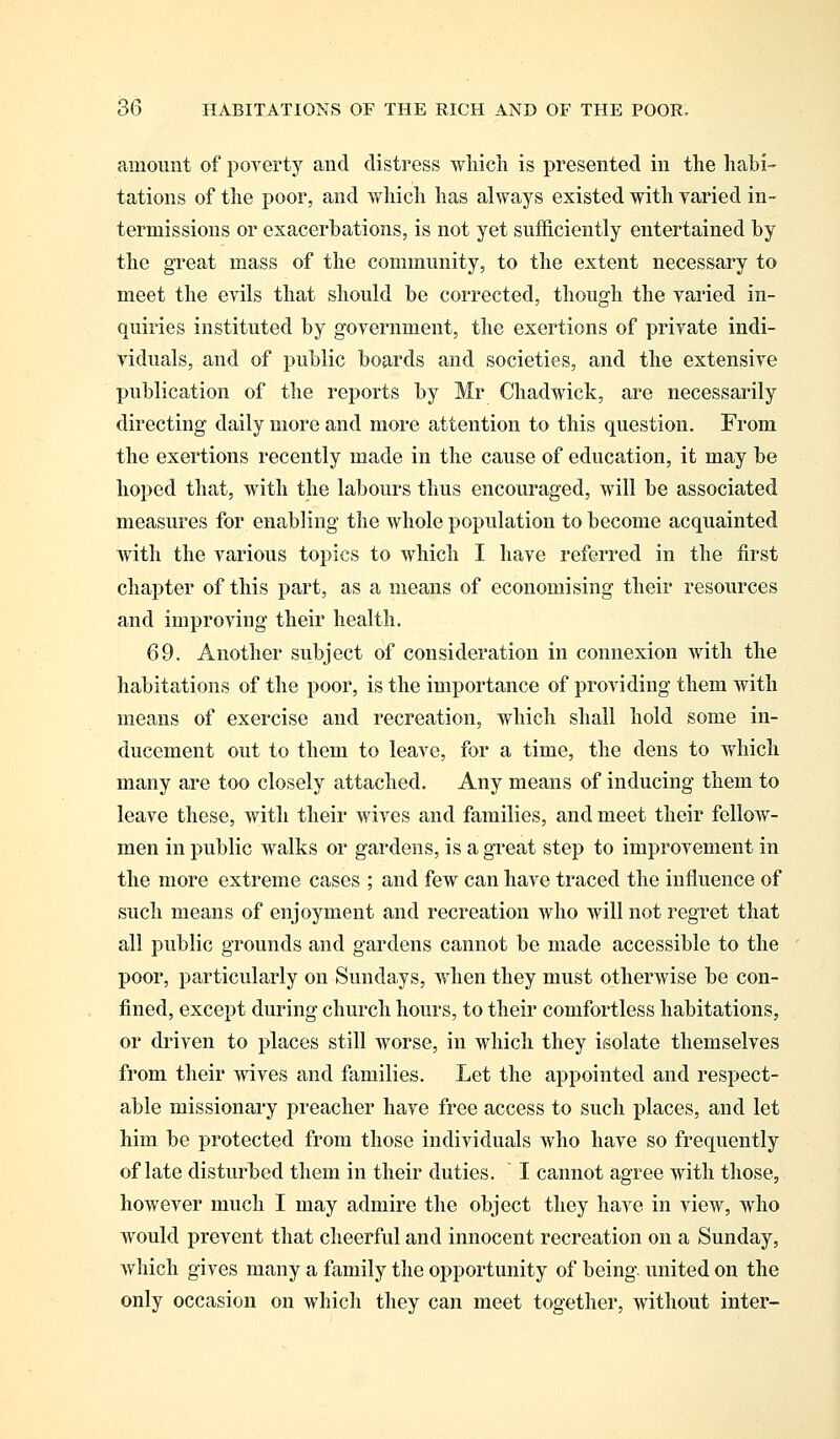 amount of poverty and distress which is presented in the habi- tations of the poor, and which has always existed with varied in- termissions or exacerbations, is not yet sufficiently entertained by the great mass of the community, to the extent necessary to meet the evils that should be corrected, though the varied in- quiries instituted by government, the exertions of private indi- viduals, and of public boards and societies, and the extensive publication of the reports by Mr Chadwick, are necessarily directing daily more and more attention to this question. From the exertions recently made in the cause of education, it may be hoped that, with the labours thus encouraged, will be associated measures for enabling the whole population to become acquainted with the various topics to which I have referred in the first chapter of this part, as a means of economising their resources and improving their health. 69. Another subject of consideration in connexion with the habitations of the poor, is the importance of providing them with means of exercise and recreation, which shall hold some in- ducement out to them to leave, for a time, the dens to which many are too closely attached. Any means of inducing them to leave these, with their wives and families, and meet their fellow- men in public walks or gardens, is a great step to improvement in the more extreme cases ; and few can have traced the influence of such means of enjoyment and recreation who will not regret that all public grounds and gardens cannot be made accessible to the poor, particularly on Sundays, when they must otherwise be con- fined, except during church hours, to their comfortless habitations, or driven to places still worse, in which they isolate themselves from their wives and families. Let the appointed and respect- able missionary preacher have free access to such places, and let him be protected from those individuals who have so frequently of late disturbed them in their duties. I cannot agree with those, however much I may admire the object they have in view, who would prevent that cheerful and innocent recreation on a Sunday, which gives many a family the opportunity of being, united on the only occasion on which they can meet together, without inter-