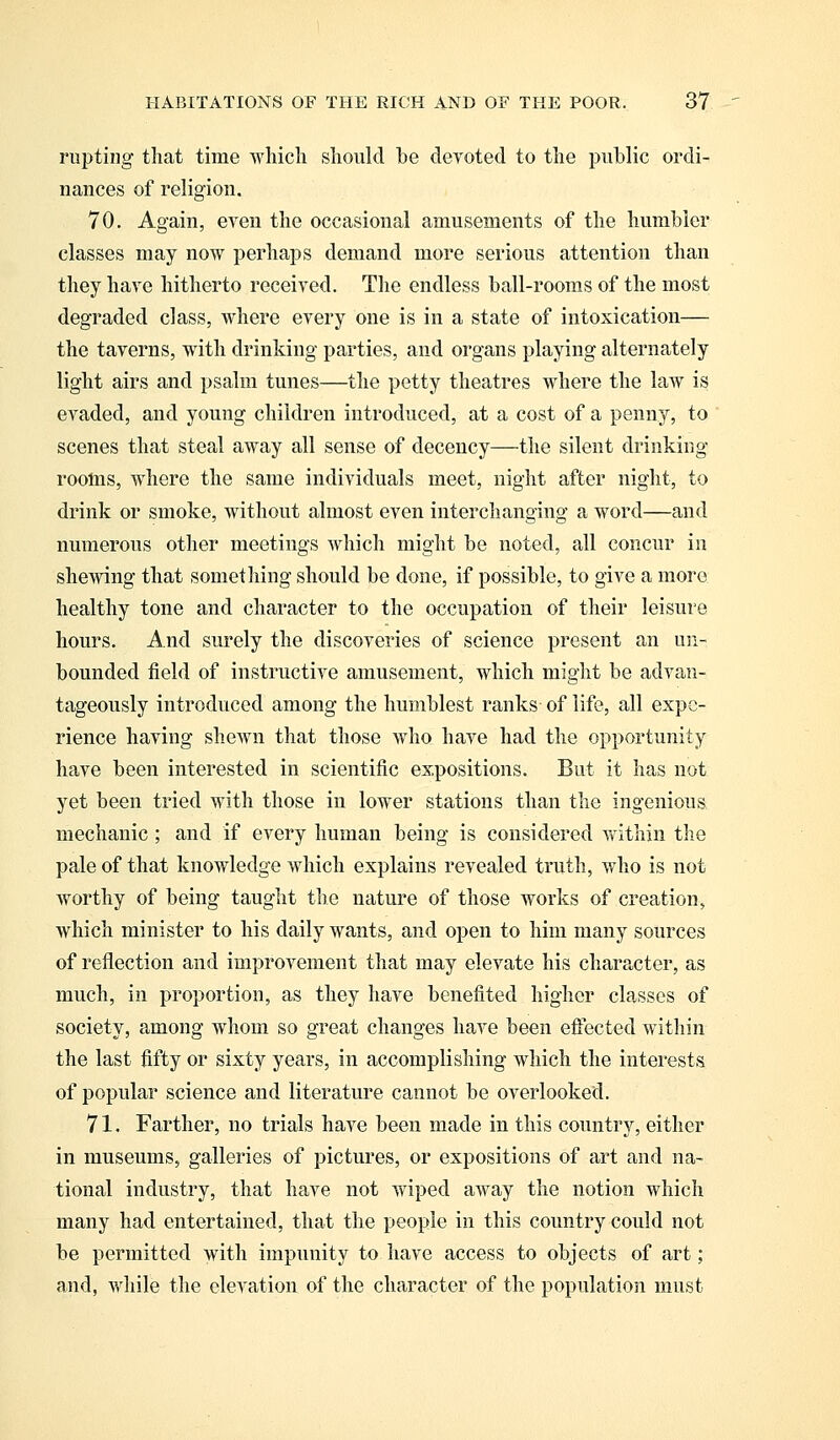 rupting that time which should be devoted to the public ordi- nances of religion, 70. Again, even the occasional amusements of the humbler classes may now perhaps demand more serious attention than they have hitherto received. The endless ball-rooms of the most degraded class, where every one is in a state of intoxication— the taverns, with drinking parties, and organs playing alternately light airs and psalm tunes—the petty theatres where the law is evaded, and young children introduced, at a cost of a penny, to scenes that steal away all sense of decency—the silent drinking rooms, where the same individuals meet, night after night, to drink or smoke, Avithout almost even interchanging a word—and numerous other meetings Avhich might be noted, all concur in shewing that something should be done, if possible, to give a more healthy tone and character to the occupation of their leisure hours. And surely the discoveries of science present an un- bounded field of instructive amusement, which might be advan- tageously introduced among the humblest ranks of life, all expe- rience having shewn that those who have had the opportunity have been interested in scientific expositions. But it has not yet been tried with those in lower stations than the ingenious mechanic ; and if every human being is considered within the pale of that knowledge which explains revealed truth, who is not worthy of being taught the nature of those works of creation, which minister to his daily wants, and open to him many sources of reflection and improvement that may elevate his character, as much, in proportion, as they have benefited higher classes of society, among whom so great changes have been effected within the last fifty or sixty years, in accomplishing which the interests of popular science and literature cannot be overlooked. 71. Farther, no trials have been made in this country, either in museums, galleries of pictures, or expositions of art and na- tional industry, that have not wiped away the notion which many had entertained, that the people in this country could not be permitted with impunity to have access to objects of art; and, while the elevation of the character of the population must