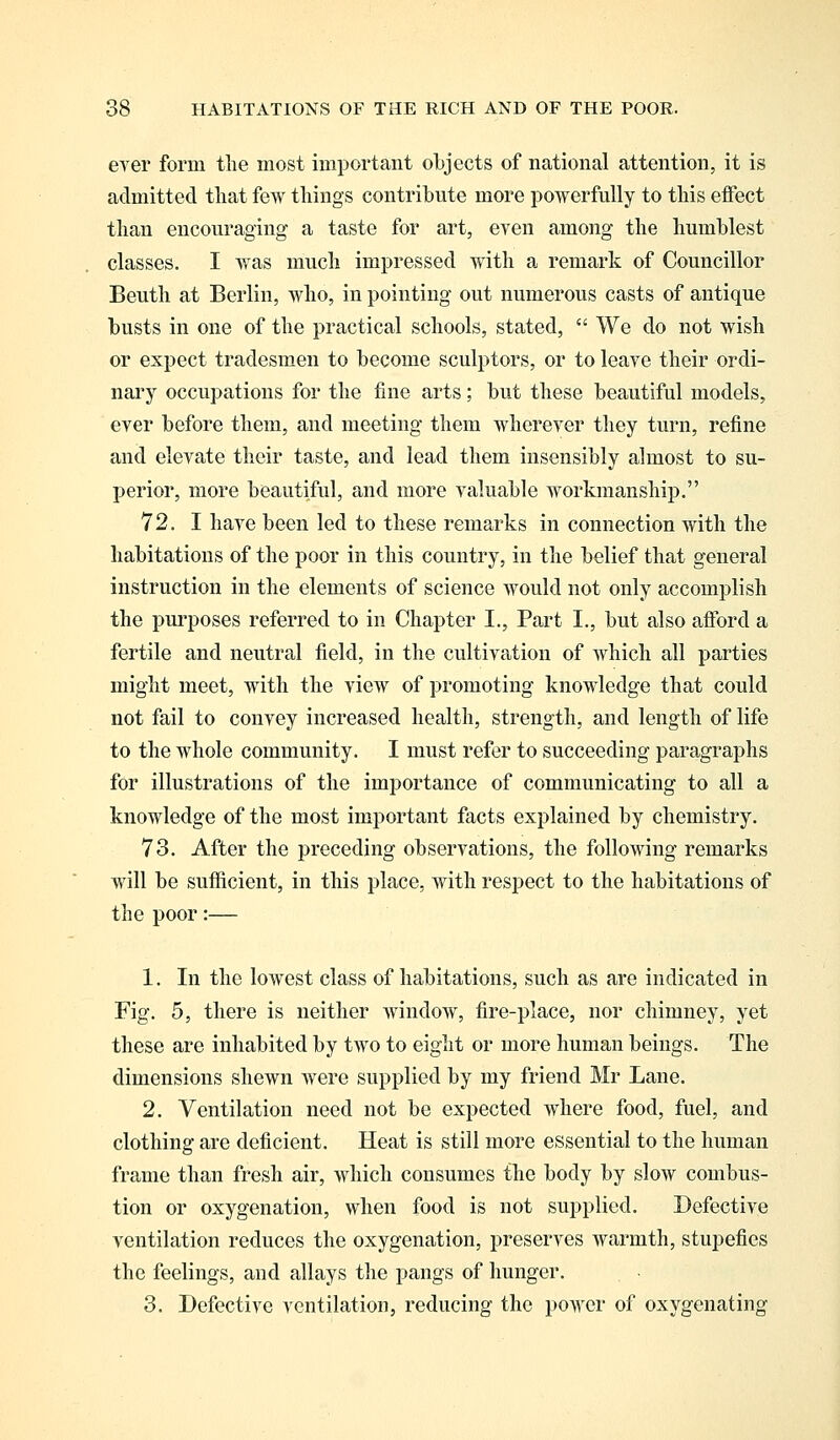 ever form the most important objects of national attention, it is admitted that few things contribute more powerfully to this effect than encouraging a taste for art, even among the humblest classes. I was much impressed with a remark of Councillor Beuth at Berlin, who, in pointing out numerous casts of antique busts in one of the practical schools, stated,  We do not wish or expect tradesmen to become sculptors, or to leave their ordi- nary occupations for the fine arts; but these beautiful models, ever before them, and meeting them wherever they turn, refine and elevate their taste, and lead them insensibly almost to su- perior, more beautiful, and more valuable workmanship. 72. I have been led to these remarks in connection with the habitations of the poor in this country, in the belief that general instruction in the elements of science would not only accomplish the purposes referred to in Chapter I., Part I., but also afford a fertile and neutral field, in the cultivation of which all parties might meet, with the view of promoting knowledge that could not fail to convey increased health, strength, and length of life to the whole community. I must refer to succeeding paragraphs for illustrations of the importance of communicating to all a knowledge of the most important facts explained by chemistry. 73. After the preceding observations, the following remarks will be sufficient, in this place, with respect to the habitations of the poor:— 1. In the lowest class of habitations, such as are indicated in Fig. 5, there is neither window, fire-place, nor chimney, yet these are inhabited by two to eight or more human beings. The dimensions shewn were supplied by my friend Mr Lane. 2. Ventilation need not be expected where food, fuel, and clothing are deficient. Heat is still more essential to the human frame than fresh air, which consumes the body by slow combus- tion or oxygenation, when food is not supplied. Defective ventilation reduces the oxygenation, preserves warmth, stupefies the feelings, and allays the pangs of hunger. 3. Defective ventilation, reducing the power of oxygenating
