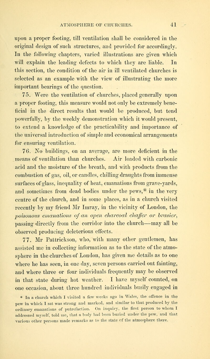 upon a proper footing, till ventilation shall be considered in the original design of such structures, and provided for accordingly. In the following chapters, varied illustrations are given which will explain the leading defects to which they are liable. In this section, the condition of the air in ill ventilated churches is selected as an example with the view of illustrating the more important bearings of the question. 75. Were the ventilation of churches, placed generally upon a proper footing, this measure would not only be extremely bene- ficial in the direct results that would be produced, but tend powerfully, by the weekly demonstration which it would present, to extend a knowledge of the practicability and importance of the universal introduction of simple and economical arrangements for ensuring ventilation. 76. No buildings, on an average, are more deficient in the means of ventilation than churches. Air loaded with carbonic acid and the moisture of the breath, and with products from the combustion of gas, oil, or candles, chilling draughts from immense surfaces of glass, inequality of heat, emanations from grave-yards, and sometimes from dead bodies under the pews,* in the very centre of the church, and in some places, as in a church visited recently by my friend Mr Imray, in the vicinity of London, the poisonous emanations of an open charcoal chaffer or brasier, passing directly from the corridor into the church—may all be observed producing deleterious effects. 77. Mr Pattrickson, who, with many other gentlemen, has assisted me in collecting information as to the state of the atmo- sphere in the churches of London, has given me details as to one where he has seen, in one day, seven persons carried out fainting, and where three or four individuals frequently may be observed in that state during hot weather. I have myself counted, on one occasion, about three hundred individuals busily engaged in * In a church which I visited a few weeks ago in Wales, the offence in the -pew in which I sat was strong and marked, and similar to that produced by the ordinary emanations of putrefaction. On inquiry, the first person to whom I addressed myself, told me, that a body had been buried under the pew, and that various other persons made remarks as to the state of the atmosphere there.