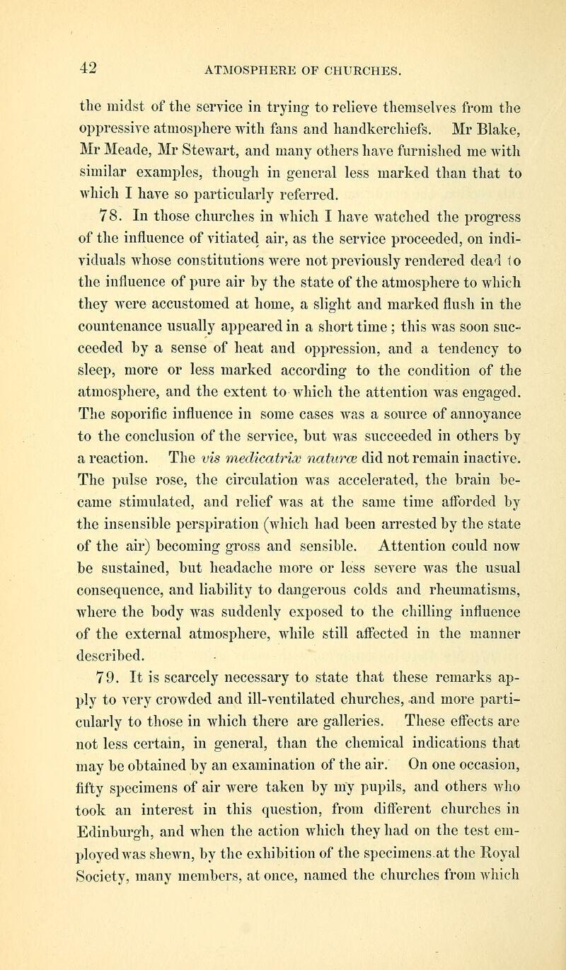 the midst of the service in trying to relieve themselves from the oppressive atmosphere with fans and handkerchiefs. Mr Blake, Mr Meade, Mr Stewart, and many others have furnished me with similar examples, though in general less marked than that to which I have so particularly referred. 78. In those churches in which I have watched the progress of the influence of vitiated air, as the service proceeded, on indi- viduals whose constitutions were not previously rendered dead to the influence of pure air by the state of the atmosphere to which they were accustomed at home, a slight and marked flush in the countenance usually appeared in a short time ; this was soon suc- ceeded by a sense of heat and oppression, and a tendency to sleep, more or less marked according to the condition of the atmosphere, and the extent to which the attention was engaged. The soporific influence in some cases was a source of annoyance to the conclusion of the service, but was succeeded in others by a reaction. The vis medicatriw natures, did not remain inactive. The pulse rose, the circulation was accelerated, the brain be- came stimulated, and relief was at the same time afforded by the insensible perspiration (which had been arrested by the state of the air) becoming gross and sensible. Attention could now be sustained, but headache more or less severe was the usual consequence, and liability to dangerous colds and rheumatisms, where the body was suddenly exposed to the chilling influence of the external atmosphere, while still affected in the manner described. 79. It is scarcely necessary to state that these remarks ap- ply to very crowded and ill-ventilated churches, <and more parti- cularly to those in which there are galleries. These effects are not less certain, in general, than the chemical indications that may be obtained by an examination of the air. On one occasion, fifty specimens of air were taken by my pupils, and others who took an interest in this question, from different churches in Edinburgh, and when the action which they had on the test em- ployed was shewn, by the exhibition of the specimens.at the Royal fSociety, many members, at once, named the churches from which