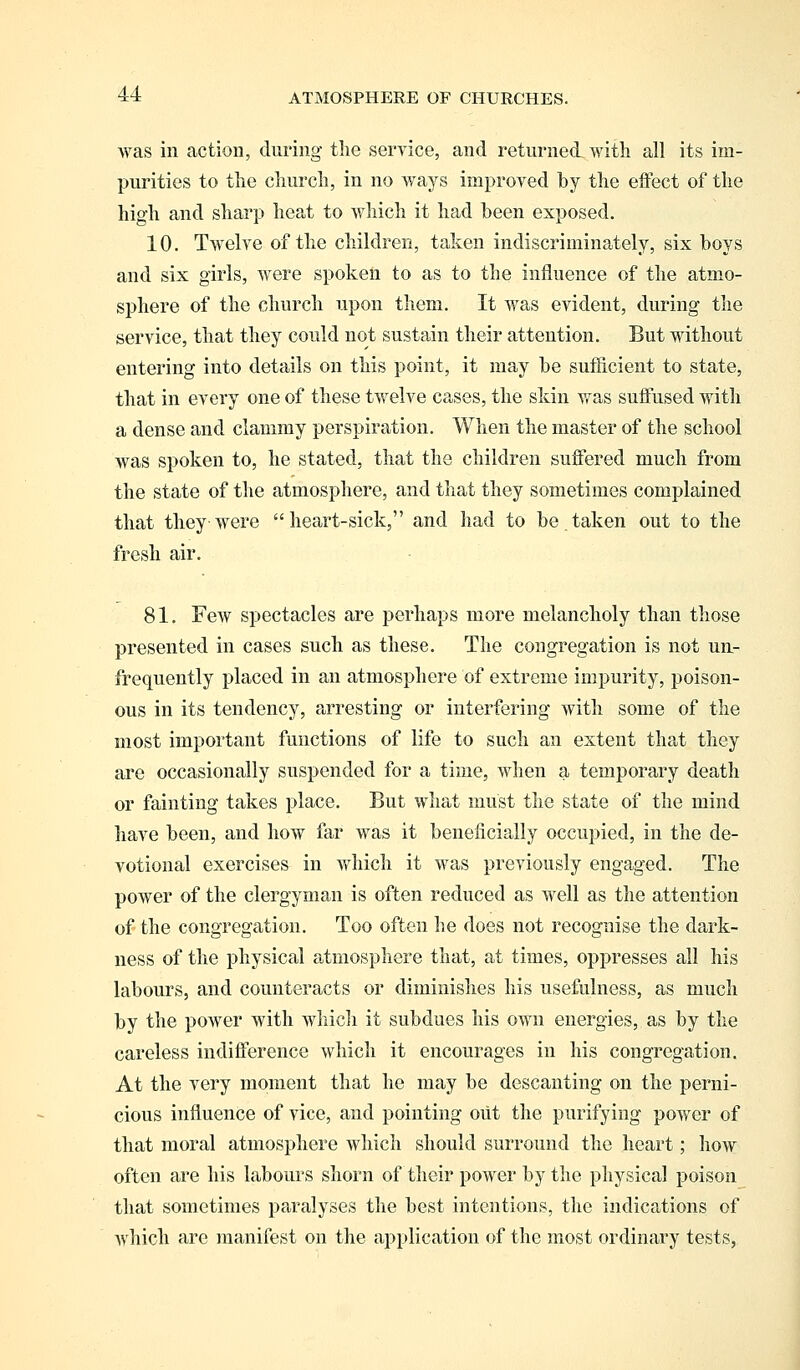 was in action, during the service, and returned with all its im- purities to the church, in no ways improved by the effect of the high and sharp heat to which it had been exposed. 10. Twelve of the children, taken indiscriminately, six boys and six girls, were spoken to as to the influence of the atmo- sphere of the church upon them. It was evident, during the service, that they could not sustain their attention. But without entering into details on this point, it may be sufficient to state, that in every one of these twelve cases, the skin was suffused with a dense and clammy perspiration. When the master of the school was spoken to, he stated, that the children suffered much from the state of the atmosphere, and that they sometimes complained that they were heart-sick, and had to be taken out to the fresh air. 81. FeAV spectacles are perhaps more melancholy than those presented in cases such as these. The congregation is not un- frequently placed in an atmosphere of extreme impurity, poison- ous in its tendency, arresting or interfering with some of the most important functions of life to such an extent that they are occasionally suspended for a time, when a temporary death or fainting takes place. But what must the state of the mind have been, and how far was it beneficially occupied, in the de- votional exercises in which it was previously engaged. The power of the clergyman is often reduced as well as the attention of the congregation. Too often he does not recognise the dark- ness of the physical atmosphere that, at times, oppresses all his labours, and counteracts or diminishes his usefulness, as much by the power with which it subdues his own energies, as by the careless indifference which it encourages in his congregation. At the very moment that he may be descanting on the perni- cious influence of vice, and pointing oiit the purifying power of that moral atmosphere which should surround the heart; how often are his labours shorn of their power by the physical poison that sometimes paralyses the best intentions, the indications of which are manifest on the application of the most ordinary tests,