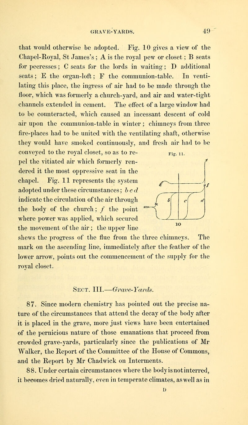 that would otherwise be adopted. Fig. 10 gives a view of the Chapel-Royal, St James's ; A is the royal pew or closet; B seats for peeresses; C seats for the lords in waiting; D additional seats; E the organ-loft; F the communion-table. In venti- lating this place, the ingress of air had to be made through the floor, which was formerly a church-yard, and air and water-tight channels extended in cement. The effect of a large window had to be counteracted, which caused an incessant descent of cold air upon the communion-table in winter ; chimneys from three fire-places had to be united with the ventilating shaft, otherwise they would have smoked continuously, and fresh air had to be conveyed to the royal closet, so as to re- Fig. u. pel the vitiated air which formerly ren- dered it the most oppressive seat in the chapel. Fig. 11 represents the system adopted under these circumstances; bed indicate the circulation of the air through the body of the church; / the point where power was applied, which secured the movement of the air; the upper line shews the progress of the flue from the three chimneys. The mark on the ascending line, immediately after the feather of the lower arrow, points out the commencement of the supply for the royal closet. Sect. III.—Grave-Yards. 87. Since modern chemistry has pointed out the precise na- ture of the circumstances that attend the decay of the body after it is placed in the grave, more just views have been entertained of the pernicious nature of those emanations that proceed from crowded grave-yards, particularly since the publications of Mr Walker, the Report of the Committee of the House of Commons, and the Report by Mr Chadwick on Interments. 88. Under certain circumstances where the body is not interred, it becomes dried naturally, even in temperate climates, as well as in D