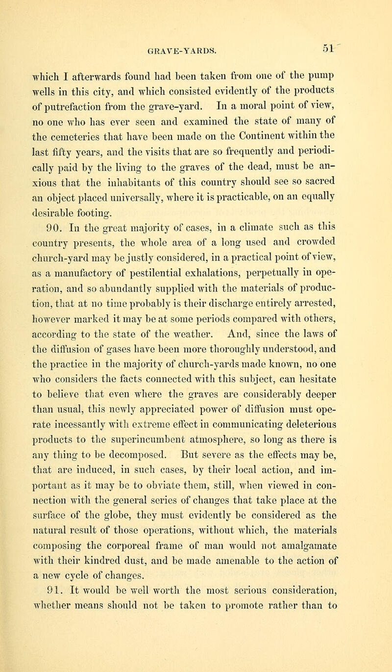 which I afterwards found had been taken from one of the pump wells in this city, and which consisted evidently of the products of putrefaction from the grave-yard. In a moral point of view, no one who has ever seen and examined the state of many of the cemeteries that have been made on the Continent within the last fifty years, and the visits that are so frequently and periodi- cally paid by the living to the graves of the dead, must be an- xious that the inhabitants of this country should see so sacred an object placed universally, where it is practicable, on an equally desirable footing. 90. In the great majority of cases, in a climate such as this country presents, the whole area of a long used and crowded church-yard may be justly considered, in a practical point of view, as a manufactory of pestilential exhalations, perpetually in ope- ration, and so abundantly supplied with the materials of produc- tion, that at no time probably is their discharge entirely arrested, however marked it may be at some periods compared with others, according to the state of the weather. And, since the laws of the diffusion of gases have been more thoroughly understood, and the practice in the majority of church-yards made known, no one who considers the facts connected with this subject, can hesitate to believe that even where the graves are considerably deeper than usual, this newly appreciated power of diffusion must ope- rate incessantly with extreme effect in communicating deleterious products to the superincumbent atmosphere, so long as there is any thing to be decomposed. But severe as the effects may be, that are induced, in such cases, by their local action, and im- portant as it may be to obviate them, still, when viewed in con- nection with the general series of changes that take place at the surface of the globe, they must evidently be considered as the natural result of those operations, without which, the materials composing the corporeal frame of man would not amalgamate with their kindred dust, and be made amenable to the action of a new cycle of changes. 91. It would be well worth the most serious consideration, whether means should not be taken to promote rather than to
