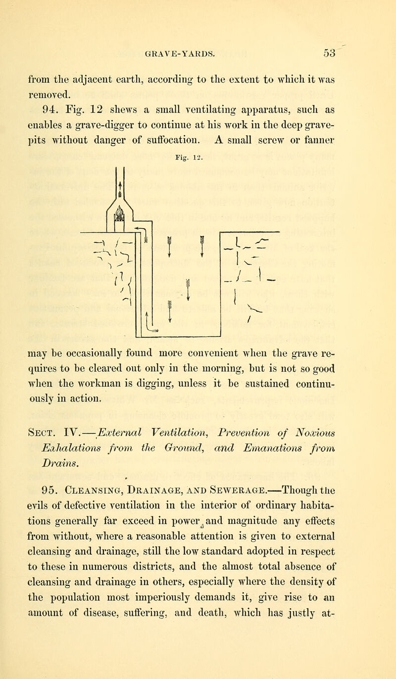 from the adjacent earth, according to the extent to which it was removed. 94. Fig. 12 shews a small ventilating apparatus, such as enables a grave-digger to continue at his work in the deep grave- pits without danger of suffocation. A small screw or fanner may be occasionally found more convenient when the grave re- quires to be cleared out only in the morning, but is not so good when the workman is digging, unless it be sustained continu- ously in action. Sect. IV.—External Ventilation, Prevention of Noxious Exhalations from the Ground, and Emanations from Drains. 95. Cleansing, Drainage, and Sewerage.—Though the evils of defective ventilation in the interior of ordinary habita- tions generally far exceed in power, and magnitude any effects from without, where a reasonable attention is given to external cleansing and drainage, still the low standard adopted in respect to these in numerous districts, and the almost total absence of cleansing and drainage in others, especially where the density of the population most imperiously demands it, give rise to an amount of disease, suffering, and death, which has justly at-