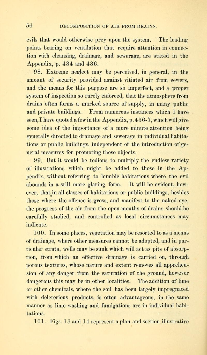 evils that would otherwise prey upon the system. The leading points bearing on ventilation that require attention in connec- tion with cleansing, drainage, and sewerage, are stated in the Appendix, p. 434 and 436. 98. Extreme neglect may be perceived, in general, in the amount of security provided against vitiated air from sewers, and the means for this purpose are so imperfect, and a proper system of inspection so rarely enforced, that the atmosphere from drains often forms a marked source of supply, in many public and private buildings. From numerous instances which I have seen, I have quoted a few in the Appendix, p. 436-7, which will give some idea of the importance of a more minute attention being generally directed to drainage and sewerage in individual habita- tions or public buildings, independent of the introduction of ge- neral measures for promoting these objects. 99. But it would be tedious to multiply the endless variety of illustrations which might be added to those in the Ap- pendix, without referring to humble habitations where the evil abounds in a still more glaring form. It will be evident, how- ever, that in all classes of habitations or public buildings, besides those where the offence is gross, and manifest to the naked eye, the progress of the air from the open mouths of drains should be carefully studied, and controlled as local circumstances may indicate. 100. In some places, vegetation may be resorted to as a means of drainage, where other measures cannot be adopted, and in par- ticular strata, wells may be sunk which will act as pits of absorp- tion, from which an effective drainage is carried on, through porous textures, whose nature and extent removes all apprehen- sion of any danger from the saturation of the ground, however dangerous this may be in other localities. The addition of lime or other chemicals, where the soil has been largely impregnated with deleterious products, is often advantageous, in the same manner as lime-washing and fumigations are in individual habi- tations. 101. Figs. 13 and 14 represent a plan and section illustrative