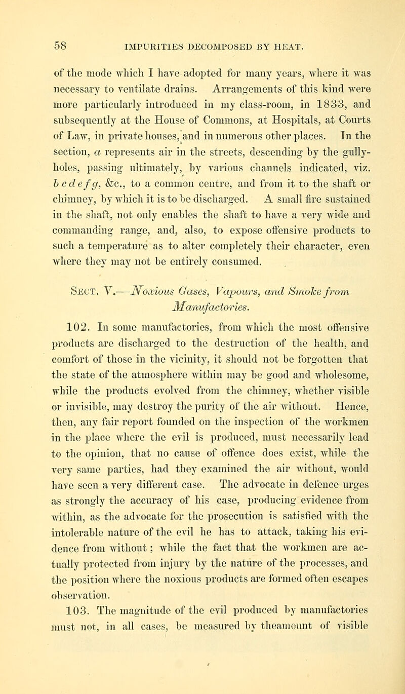 of the mode which I have adopted for many years, where it was necessary to ventilate drains. Arrangements of this kind were more particularly introduced in my class-room, in 1833, and subsequently at the House of Commons, at Hospitals, at Courts of Law, in private houses, and in numerous other places. In the section, a represents air in the streets, descending by the gully- holes, passing ultimately, by various channels indicated, viz. b cdefg, &c, to a common centre, and from it to the shaft or chimney, by which it is to be discharged. A small fire sustained in the shaft, not only enables the shaft to have a very wide and commanding range, and, also, to expose offensive products to such a temperature as to alter completely their character, even where they may not be entirely consumed. Sect. V.—Noxious Gases, Vapours, and Smoke from Manufac tories. 102. In some manufactories, from which the most offensive products are discharged to the destruction of the health, and comfort of those in the vicinity, it should not be forgotten that the state of the atmosphere within may be good and wholesome, while the products evolved from the chimney, whether visible or invisible, may destroy the purity of the air without. Hence, then, any fair report founded on the inspection of the workmen in the place where the evil is produced, must necessarily lead to the opinion, that no cause of offence does exist, while the very same parties, had they examined the air without, would have seen a very different case. The advocate in defence urges as strongly the accuracy of his case, producing evidence from within, as the advocate for the prosecution is satisfied with the intolerable nature of the evil he has to attack, taking his evi- dence from without; while the fact that the workmen are ac- tually protected from injury by the nature of the processes, and the position where the noxious products are formed often escapes observation. 103. The magnitude of the evil produced by manufactories must not, in all cases, be measured by theamount of visible