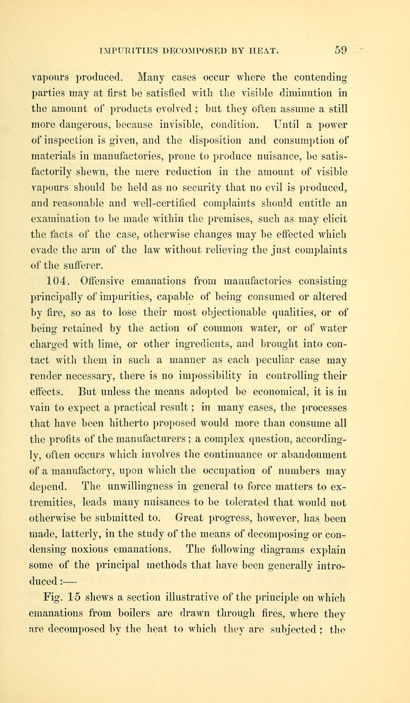 vapours produced. Many cases occur where the contending parties may at first be satisfied with the visible diminution in the amount of products evolved ; but they often assume a still more dangerous, because invisible, condition. Until a power of inspection is given, and the disposition and consumption of materials in manufactories, prone to produce nuisance, be satis- factorily shewn, the mere reduction in the amount of visible vapours should be held as no security that no evil is produced, and reasonable and well-certified complaints should entitle an examination to be made within the premises, such as may elicit the facts of the case, otherwise changes may be effected which evade the arm of the law without relieving the just complaints of the sufferer. 104. Offensive emanations from manufactories consisting principally of impurities, capable of being consumed or altered by fire, so as to lose their most objectionable qualities, or of being retained by the action of common water, or of water charged with lime, or other ingredients, and brought into con- tact with them in such a manner as each peculiar case may render necessary, there is no impossibility in controlling their effects. But unless the means adopted be economical, it is in vain to expect a practical result; in many cases, the processes that have been hitherto proposed would more than consume all the profits of the manufacturers; a complex question, according- ly, often occurs which involves the continuance or abandonment of a manufactory, upon which the occupation of numbers may depend. The unwillingness in general to force matters to ex- tremities, leads many nuisances to be tolerated that would not otherwise be submitted to. Great progress, however, has been made, latterly, in the study of the means of decomposing or con- densing noxious emanations. The following diagrams explain some of the principal methods that have been generally intro- duced :— Fig. 15 shews a section illustrative of the principle on which emanations from boilers are drawn through fires, where they are decomposed by the heat to which they are subjected ; the