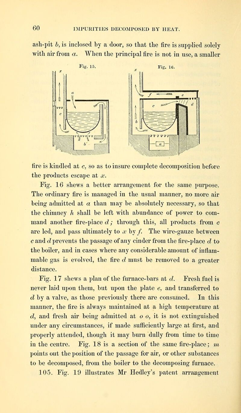 asli-pit b, is inclosed by a door, so that the fire is supplied solely with air from a. When the principal fire is not in use, a smaller Fig. 15. Fig. 16. fire is kindled at c, so as to insure complete decomposition before the products escape at so. Fig. 16 shews a better arrangement for the same purpose. The ordinary fire is managed in the usual manner, no more air being admitted at a than may be absolutely necessary, so that the chimney h shall be left with abundance of power to com- mand another fire-place d; through this, all products from c are led, and pass ultimately to x by /. The wire-gauze between c and d prevents the passage of any cinder from the fire-place d to the boiler, and in cases where any considerable amount of inflam- mable gas is evolved, the fire d must be removed to a greater distance. Fig. 17 shews a plan of the furnace-bars at d. Fresh fuel is never laid upon them, but upon the plate e, and transferred to d by a valve, as those previously there are consumed. In this manner, the fire is always maintained at a high temperature at d, and fresh air being admitted at o o, it is not extinguished under any circumstances, if made sufficiently large at first, and properly attended, though it may burn dully from time to time in the centre. Fig. 18 is a section of the same fire-place; m points out the position of the passage for air, or other substances to be decomposed, from the boiler to the decomposing furnace. 105. Fig. 19 illustrates Mr Hedley's patent arrangement