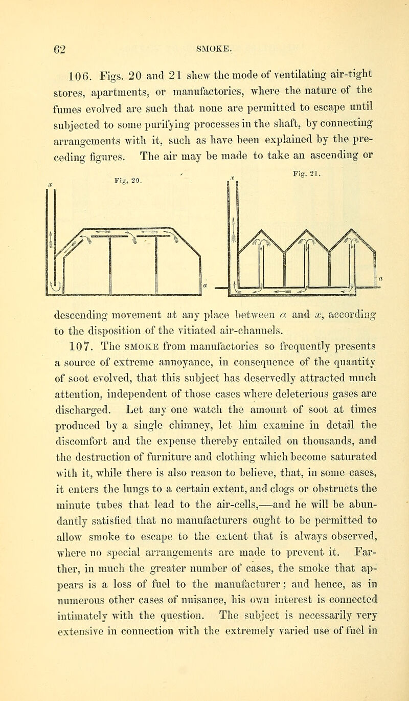 106. Figs. 20 and 21 shew the mode of ventilating air-tight stores, apartments, or manufactories, where the nature of the fumes evolved are such that none are permitted to escape until subjected to some purifying processes in the shaft, by connecting arrangements with it, such as have been explained by the pre- ceding figures. The air may be made to take an ascending or Fig. 20 Fig. 21. descending movement at any place between a and x, according to the disposition of the vitiated air-channels. 107. The SMOKE from manufactories so frequently presents a source of extreme annoyance, in consequence of the quantity of soot evolved, that this subject has deservedly attracted much attention, independent of those cases where deleterious gases are discharged. Let any one watch the amount of soot at times produced by a single chimney, let him examine in detail the discomfort and the expense thereby entailed on thousands, and the destruction of furniture and clothing which become saturated with it, while there is also reason to believe, that, in some cases, it enters the lungs to a certain extent, and clogs or obstructs the minute tubes that lead to the air-cells,—and he will be abun- dantly satisfied that no manufacturers ought to be permitted to allow smoke to escape to the extent that is always observed, where no special arrangements are made to prevent it. Far- ther, in much the greater number of cases, the smoke that ap- pears is a loss of fuel to the manufacturer; and hence, as in numerous other cases of nuisance, his own interest is connected intimately with the question. The subject is necessarily very extensive in connection with the extremely varied use of fuel in