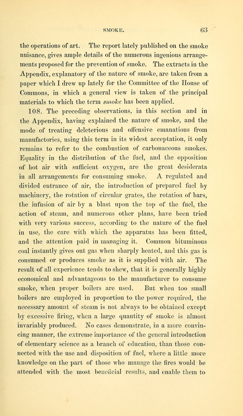 the operations of art. The report lately published on the smoke nuisance, gives ample details of the numerous ingenious arrange- ments proposed for the prevention of smoke. The extracts in the Appendix, explanatory of the nature of smoke, are taken from a paper which I drew up lately for the Committee of the House of Commons, in which a general view is taken of the principal materials to which the term smoke has been applied. 108. The preceding observations, in this section and in the Appendix, having explained the nature of smoke, and the mode of treating deleterious and offensive emanations from manufactories, using this term in its widest acceptation, it only remains to refer to the combustion of carbonaceous smokes. Equality in the distribution of the fuel, and the opposition of hot air with sufficient oxygen, are the great desiderata in all arrangements for consuming smoke. A regulated and divided entrance of air, the introduction of prepared fuel by machinery, the rotation of circular grates, the rotation of bars, the infusion of air by a blast upon the top of the fuel, the action of steam, and numerous other plans, have been tried with very various success, according to the nature of the fuel in use, the care with which the apparatus has been fitted, and the attention paid in managing it. Common bituminous coal instantly gives out gas when sharply heated, and this gas is consumed or produces smoke as it is supplied with air. The result of all experience tends to shew, that it is generally highly economical and advantageous to the manufacturer to consume smoke, when proper boilers are used. But when too small boilers are employed in proportion to the power required, the necessary amount of steam is not always to be obtained except by excessive firing, when a large quantity of smoke is almost invariably produced. No cases demonstrate, in a more convin- cing manner, the extreme importance of the general introduction of elementary science as a branch of education, than those con- nected with the use and disposition of fuel, where a little more knowledge on the part of those who manage the fires would be attended with the most beneficial results, and enable them to