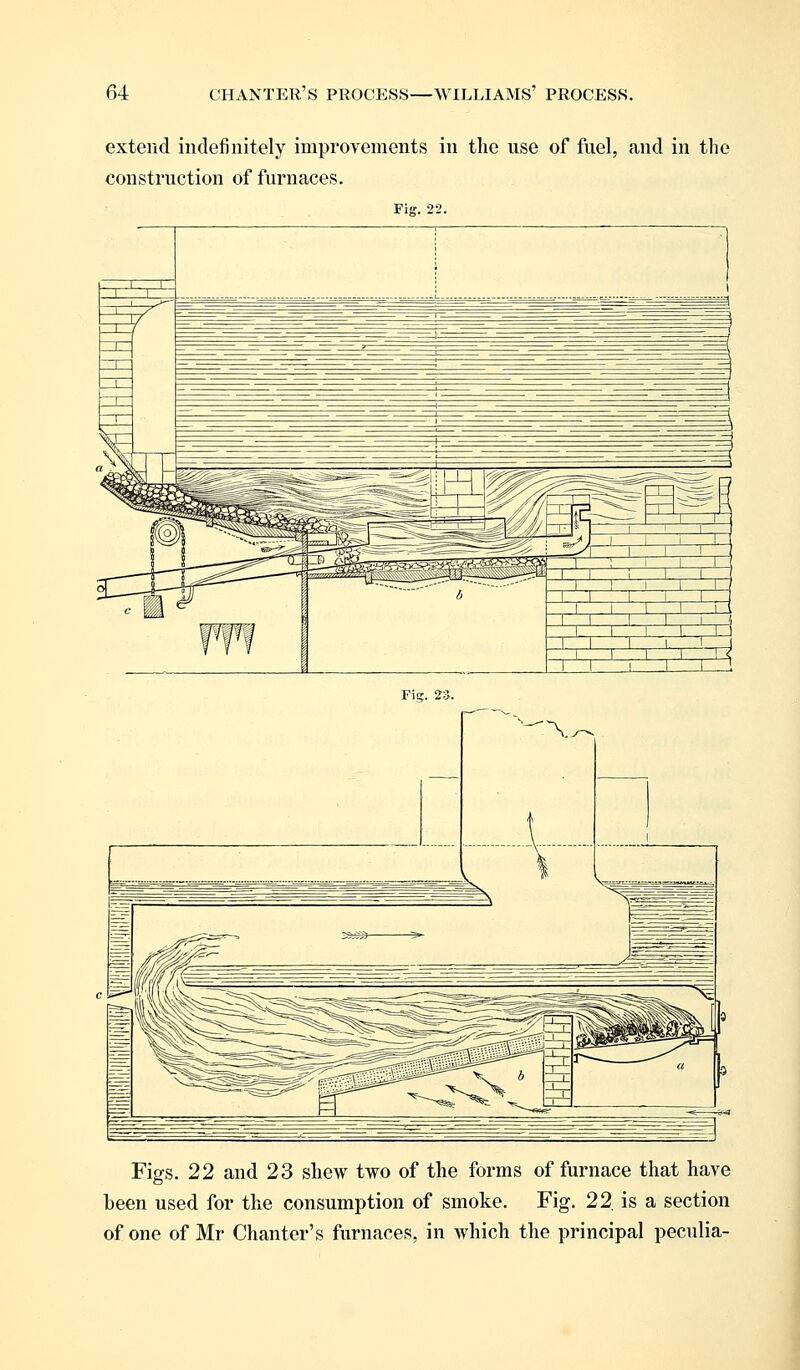 extend indefinitely improvements in the use of fuel, and in the construction of furnaces. Figs. 22 and 23 shew two of the forms of furnace that have been used for the consumption of smoke. Fig. 22. is a section of one of Mr Chanter's furnaces, in which the principal pecnlia-