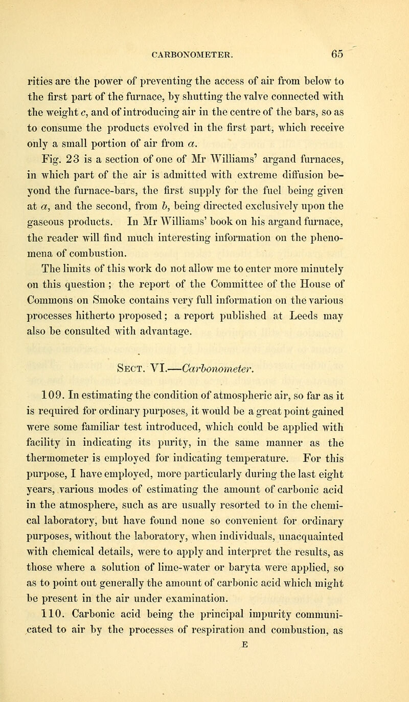 rities are the power of preventing the access of air from below to the first part of the furnace, by shutting the valve connected with the weight c, and of introducing air in the centre of the bars, so as to consume the products evolved in the first part, which receive only a small portion of air from a. Fig. 23 is a section of one of Mr Williams' argand furnaces, in which part of the air is admitted with extreme diffusion be- yond the furnace-bars, the first supply for the fuel being given at a, and the second, from b, being directed exclusively upon the gaseous products. In Mr Williams' book on his argand furnace, the reader will find much interesting information on the pheno- mena of combustion. The limits of this work do not allow me to enter more minutely on this question ; the report of the Committee of the House of Commons on Smoke contains very full information on the various processes hitherto proposed; a report published at Leeds may also be consulted with advantage. Sect. VI.—Carbonometer. 109. In estimating the condition of atmospheric air, so far as it is required for ordinary purposes, it would be a great point gained were some familiar test introduced, which could be applied with facility in indicating its purity, in the same manner as the thermometer is employed for indicating temperature. For this purpose, I have employed, more particularly during the last eight years, various modes of estimating the amount of carbonic acid in the atmosphere, such as are usually resorted to in the chemi- cal laboratory, but have found none so convenient for ordinary purposes, without the laboratory, when individuals, unacquainted with chemical details, were to apply and interpret the results, as those where a solution of lime-water or baryta were applied, so as to point out generally the amount of carbonic acid which might be present in the air under examination. 110. Carbonic acid being the principal impurity communi- cated to air by the processes of respiration and combustion, as E
