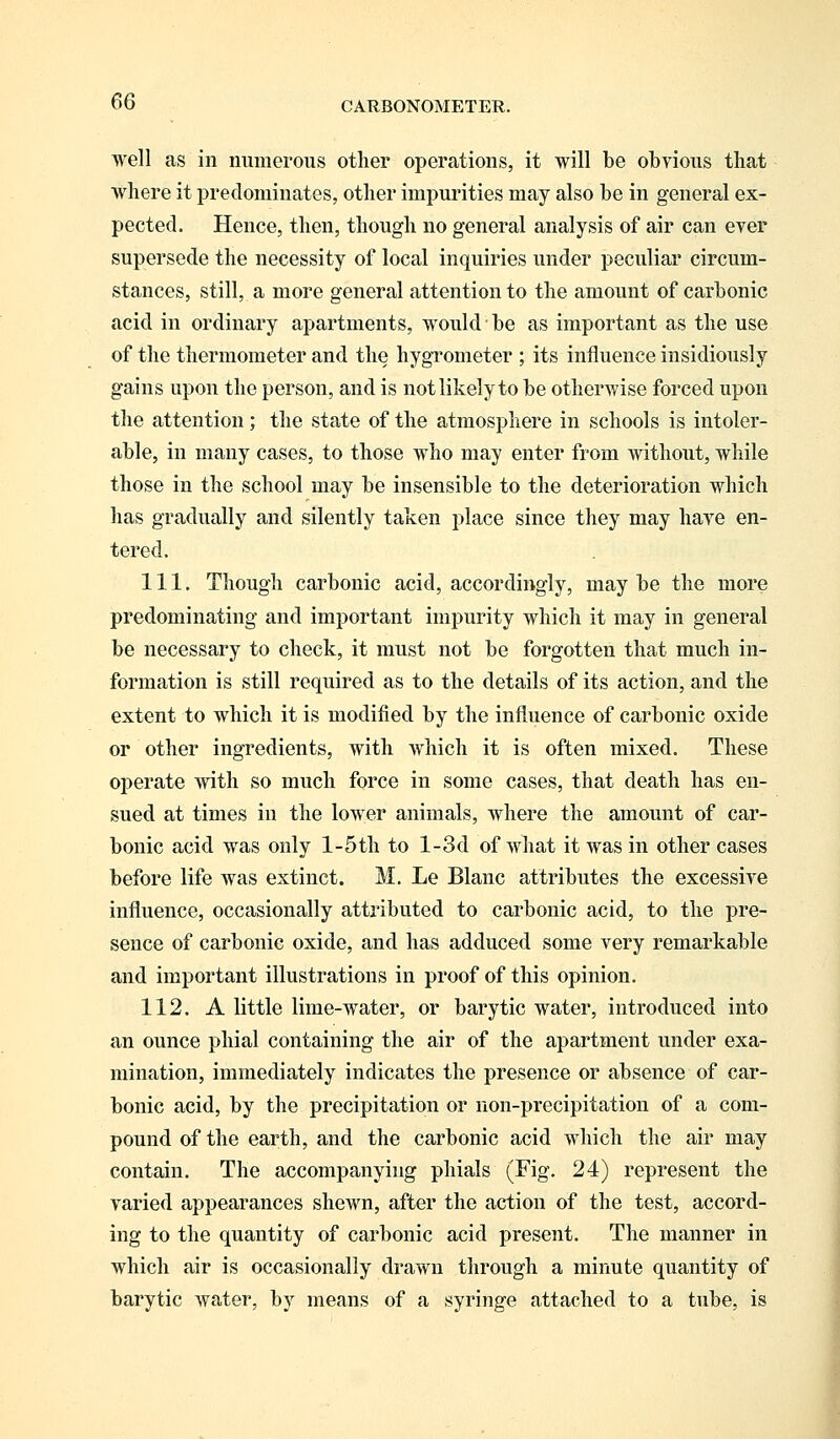 well as in numerous other operations, it will be obvious that where it predominates, other impurities may also be in general ex- pected. Hence, then, though no general analysis of air can ever supersede the necessity of local inquiries under peculiar circum- stances, still, a more general attention to the amount of carbonic acid in ordinary apartments, would be as important as the use of the thermometer and the hygrometer ; its influence insidiously gains upon the person, and is not likely to be otherwise forced upon the attention; the state of the atmosphere in schools is intoler- able, in many cases, to those who may enter from without, while those in the school may be insensible to the deterioration which has gradually and silently taken place since they may have en- tered. 111. Though carbonic acid, accordingly, may be the more predominating and important impurity which it may in general be necessary to check, it must not be forgotten that much in- formation is still required as to the details of its action, and the extent to which it is modified by the influence of carbonic oxide or other ingredients, with which it is often mixed. These operate with so much force in some cases, that death has en- sued at times in the lower animals, where the amount of car- bonic acid was only l-5th to l-3d of what it was in other cases before life was extinct. M. Le Blanc attributes the excessive influence, occasionally attributed to carbonic acid, to the pre- sence of carbonic oxide, and has adduced some very remarkable and important illustrations in proof of this opinion. 112. A little lime-water, or barytic water, introduced into an ounce phial containing the air of the apartment under exa- mination, immediately indicates the presence or absence of car- bonic acid, by the precipitation or non-precipitation of a com- pound of the earth, and the carbonic acid which the air may contain. The accompanying phials (Fig. 24) represent the varied appearances shewn, after the action of the test, accord- ing to the quantity of carbonic acid present. The manner in which air is occasionally drawn through a minute quantity of barytic water, by means of a syringe attached to a tube, is