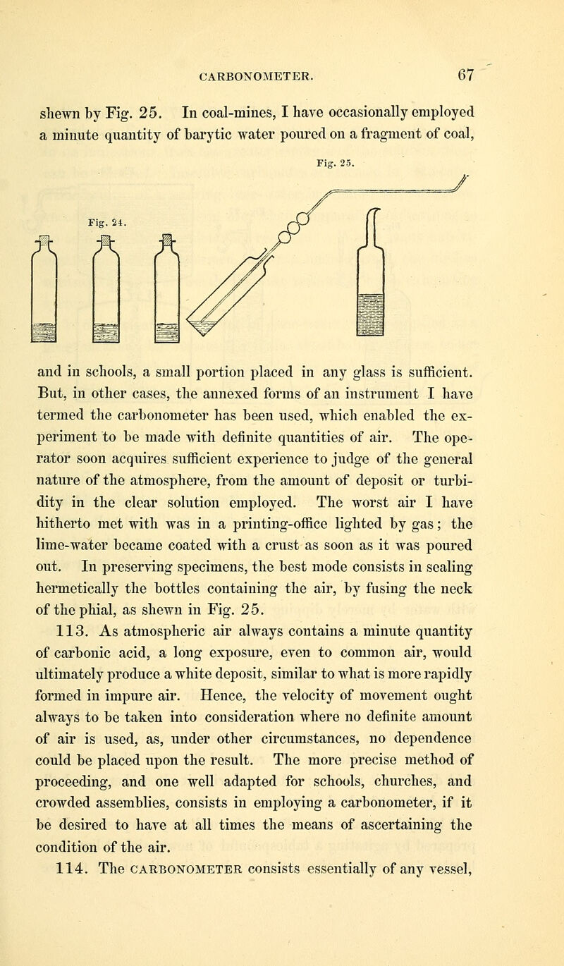 shewn by Fig. 25. In coal-mines, I have occasionally employed a minute quantity of barytic water poured on a fragment of coal, Fig. 25. Fig. 24. A A A and in schools, a small portion placed in any glass is sufficient. But, in other cases, the annexed forms of an instrument I have termed the carbonometer has been used, which enabled the ex- periment to be made with definite quantities of air. The ope- rator soon acquires sufficient experience to judge of the general nature of the atmosphere, from the amount of deposit or turbi- dity in the clear solution employed. The worst air I have hitherto met with was in a printing-office lighted by gas; the lime-water became coated with a crust as soon as it was poured out. In preserving specimens, the best mode consists in sealing hermetically the bottles containing the air, by fusing the neck of the phial, as shewn in Fig. 25. 113. As atmospheric air always contains a minute quantity of carbonic acid, a long exposure, even to common air, would ultimately produce a white deposit, similar to what is more rapidly formed in impure air. Hence, the velocity of movement ought always to be taken into consideration where no definite amount of air is used, as, under other circumstances, no dependence could be placed upon the result. The more precise method of proceeding, and one well adapted for schools, churches, and crowded assemblies, consists in employing a carbonometer, if it be desired to have at all times the means of ascertaining the condition of the air. 114. The carbonometer consists essentially of any vessel,