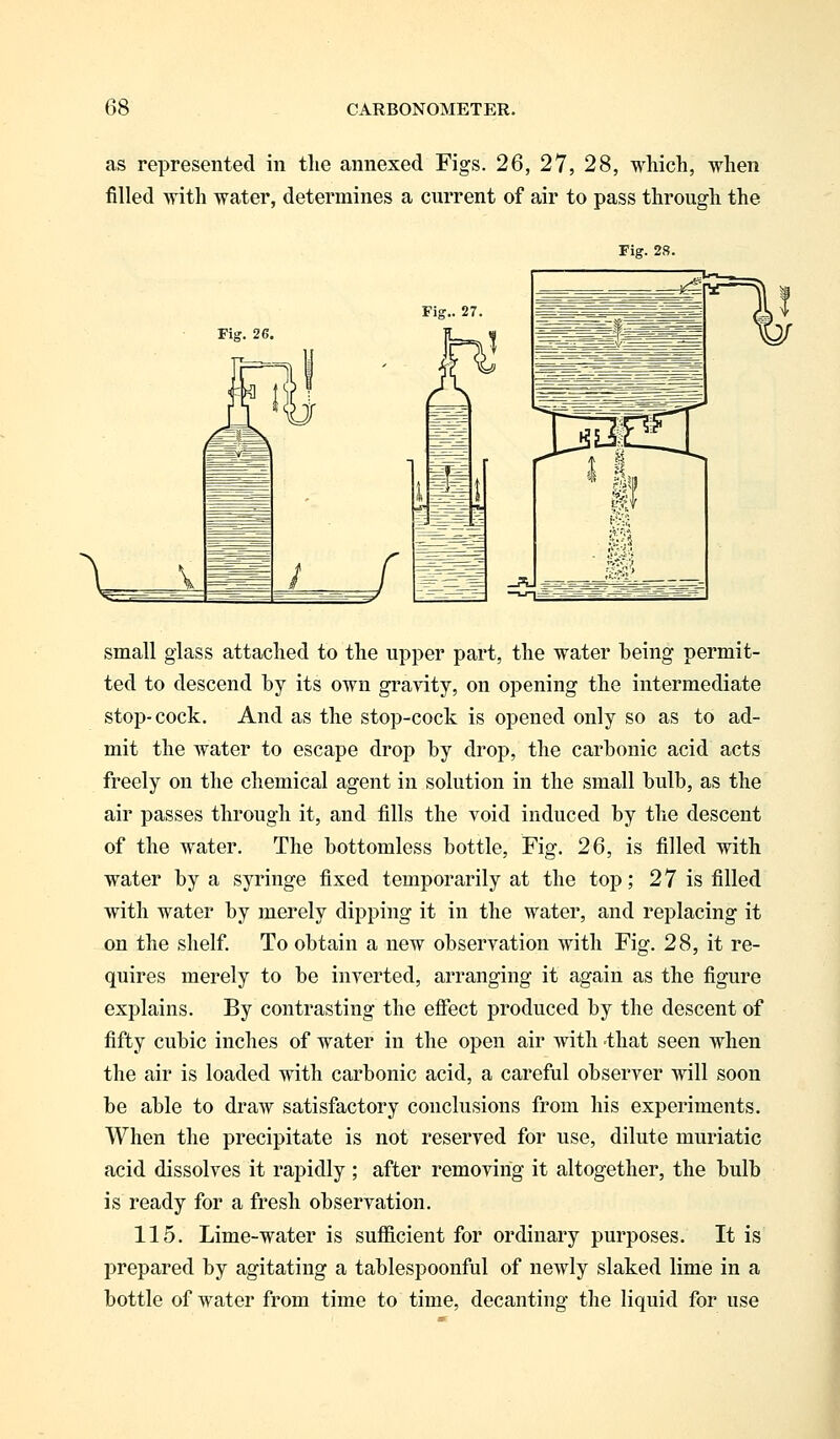 as represented in the annexed Figs. 26, 27, 28, which, when filled with water, determines a current of air to pass through the Fig. 28. Fig. 26 small glass attached to the upper part, the water being permit- ted to descend by its own gravity, on opening the intermediate stop-cock. And as the stop-cock is opened only so as to ad- mit the water to escape drop by drop, the carbonic acid acts freely on the chemical agent in solution in the small bulb, as the air passes through it, and fills the void induced by the descent of the water. The bottomless bottle, Fig. 26, is filled with water by a syringe fixed temporarily at the top; 27 is filled with water by merely dipping it in the water, and replacing it on the shelf. To obtain a new observation with Fig. 28, it re- quires merely to be inverted, arranging it again as the figure explains. By contrasting the effect produced by the descent of fifty cubic inches of water in the open air with that seen when the air is loaded with carbonic acid, a careful observer will soon be able to draw satisfactory conclusions from his experiments. When the precipitate is not reserved for use, dilute muriatic acid dissolves it rapidly ; after removing it altogether, the bulb is ready for a fresh observation. 115. Lime-water is sufficient for ordinary purposes. It is prepared by agitating a tablespoonful of newly slaked lime in a bottle of water from time to time, decanting the liquid for use