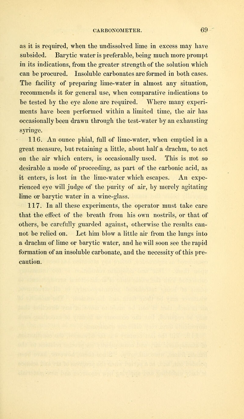 as it is required, when the undissolved lime in excess may have subsided. Barytic water is preferable, being much more prompt in its indications, from the greater strength of the solution which can be procured. Insoluble carbonates are formed in both cases. The facility of preparing lime-water in almost any situation, recommends it for general use, when comparative indications to be tested by the eye alone are required. Where many experi- ments have been performed within a limited time, the air has occasionally been drawn through the test-water by an exhausting syringe. 116. An ounce phial, full of lime-water, when emptied in a great measure, but retaining a little, about half a drachm, to act on the air which enters, is occasionally used. This is not so desirable a mode of proceeding, as part of the carbonic acid, as it enters, is lost in the lime-water which escapes. An expe- rienced eye will judge of the purity of air, by merely agitating lime or barytic water in a wine-glass. 117. In all these experiments, the operator must take care that the effect of the breath from his own nostrils, or that of others, be carefully guarded against, otherwise the results can- not be relied on. Let him blow a little air from the lungs into a drachm of lime or barytic water, and he will soon see the rapid formation of an insoluble carbonate, and the necessity of this pre- caution.