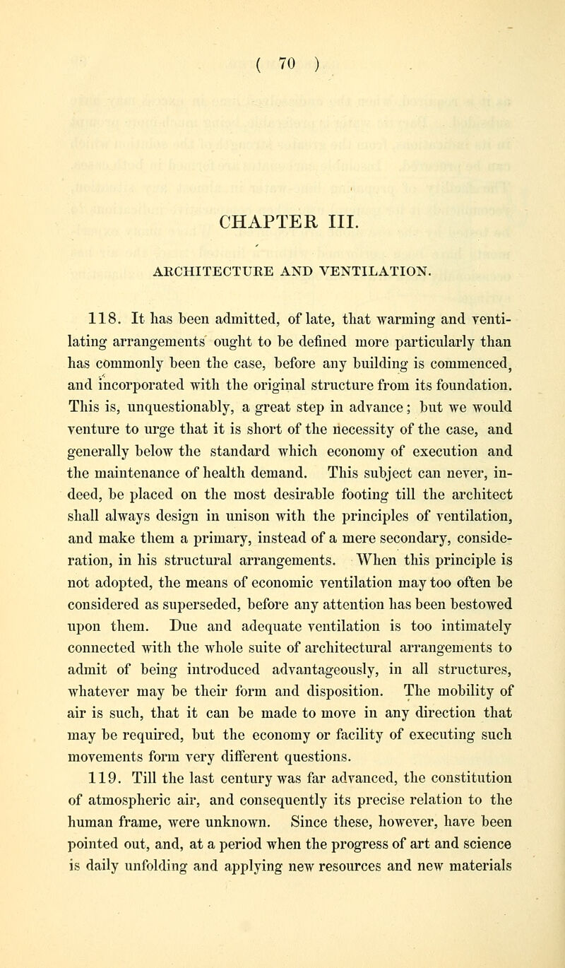 CHAPTER III. ARCHITECTURE AND VENTILATION. 118. It lias been admitted, of late, that warming and venti- lating arrangements ought to be defined more particularly than has commonly been the case, before any building is commenced, and incorporated with the original structure from its foundation. This is, unquestionably, a great step in advance; but we would venture to urge that it is short of the necessity of the case, and generally below the standard which economy of execution and the maintenance of health demand. This subject can never, in- deed, be placed on the most desirable footing till the architect shall always design in unison with the principles of ventilation, and make them a primary, instead of a mere secondary, conside- ration, in his structural arrangements. When this principle is not adopted, the means of economic ventilation may too often be considered as superseded, before any attention has been bestowed upon them. Due and adequate ventilation is too intimately connected with the whole suite of architectural arrangements to admit of being introduced advantageously, in all structures, whatever may be their form and disposition. The mobility of air is such, that it can be made to move in any direction that may be required, but the economy or facility of executing such movements form very different questions. 119. Till the last century was far advanced, the constitution of atmospheric air, and consequently its precise relation to the human frame, were unknown. Since these, however, have been pointed out, and, at a period when the progress of art and science is daily unfolding and applying new resources and new materials
