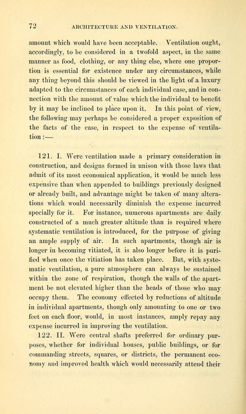 amount which would have been acceptable. Ventilation ought, accordingly, to be considered in a twofold aspect, in the same manner as food, clothing, or any thing else, where one propor- tion is essential for existence under any circumstances, while any thing beyond this should be viewed in the light of a luxury adapted to the circumstances of each individual case, and in con- nection with the amount of value which the individual to benefit by it may be inclined to place upon it. In this point of view, the following may perhaps be considered a proper exposition of the facts of the case, in respect to the expense of ventila- tion :— 121. I. Were ventilation made a primary consideration in construction, and designs formed in unison with those laws that admit of its most economical application, it would be much less expensive than when appended to buildings previously designed or already built, and advantage might be taken of many altera- tions which Avould necessarily diminish the expense incurred specially for it. For instance, numerous apartments are daily constructed of a much greater altitude than is required where systematic ventilation is introduced, for the purpose of giving an ample supply of air. In such apartments, though air is longer in becoming vitiated, it is also longer before it is puri- fied when once the vitiation has taken place. But, with syste- matic ventilation, a pure atmosphere can always be sustained within the zone of respiration, though the walls of the apart- ment be not elevated higher than the heads of those who may occupy them. The economy effected by reductions of altitude in individual apartments, though only amounting to one or two feet on each floor, would, in most instances, amply repay any expense incurred in improving the ventilation. 122. II. Were central shafts preferred for ordinary pur- poses, whether for individual houses, public buildings, or for commanding streets, squares, or districts, the permanent eco- nomy and improved health which would necessarily attend their