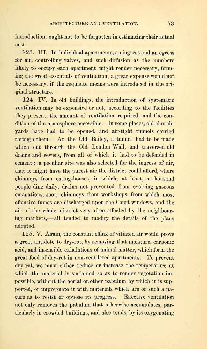 introduction, ought not to be forgotten in estimating their actual cost. 123. III. In individual apartments, an ingress and an egress for air, controlling valves, and such diffusion as the numbers likely to occupy each apartment might render necessary, form- ing the great essentials of ventilation, a great expense would not be necessary, if the requisite means were introduced in the ori- ginal structure. 124. IV. In old buildings, the introduction of systematic ventilation may be expensive or not, according to the facilities they present, the amount of ventilation required, and the con- dition of the atmosphere accessible. In some places, old church- yards have had to be opened, and air-tight tunnels carried through them. At the Old Bailey, a tunnel had to be made which cut through the Old London Wall, and traversed old drains and sewers, from all of which it had to be defended in cement; a peculiar site was also selected for the ingress of air, that it might have the purest air the district could afford, where chimneys from eating-houses, in which, at least, a thousand people dine daily, drains not prevented from evolving gaseous emanations, soot, chimneys from workshops, from which most offensive fumes are discharged upon the Court windows, and the air of the whole district very often affected by the neighbour- ing markets,—all tended to modify the details of the plans adopted. 125. V. Again, the constant efflux of vitiated air would prove a great antidote to dry-rot, by removing that moisture, carbonic acid, and insensible exhalations of animal matter, which form the great food of dry-rot in non-ventilated apartments. To prevent dry rot, we must either reduce or increase the temperature at which the material is sustained so as to render vegetation im- possible, without the aerial or other pabulum by which it is sup- ported, or impregnate it with materials which are of such a na- ture as to resist or oppose its progress. Effective ventilation not only removes the pabulum that otherwise accumulates, par- ticularly in crowded buildings, and also tends, by its oxygenating
