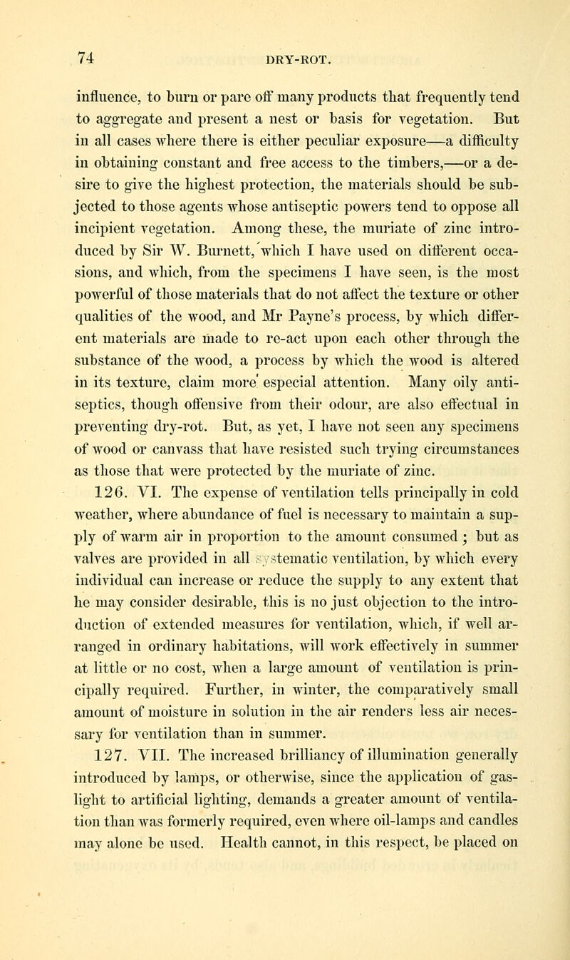 influence, to burn or pare off many products that frequently tend to aggregate and present a nest or basis for vegetation. But in all cases where there is either peculiar exposure—a difficulty in obtaining constant and free access to the timbers,—or a de- sire to give the highest protection, the materials should be sub- jected to those agents whose antiseptic powers tend to oppose all incipient vegetation. Among these, the muriate of zinc intro- duced by Sir W. Burnett, which I have used on different occa- sions, and which, from the specimens I have seen, is the most powerful of those materials that do not affect the texture or other qualities of the wood, and Mr Payne's process, by which differ- ent materials are made to re-act upon each other through the substance of the wood, a process by which the wood is altered in its texture, claim more especial attention. Many oily anti- septics, though offensive from their odour, are also effectual in preventing dry-rot. But, as yet, I have not seen any specimens of wood or canvass that have resisted such trying circumstances as those that were protected by the muriate of zinc. 126. VI. The expense of ventilation tells principally in cold weather, where abundance of fuel is necessary to maintain a sup- ply of warm air in proportion to the amount consumed ; but as valves are provided in all systematic ventilation, by which every individual can increase or reduce the supply to any extent that he may consider desirable, this is no just objection to the intro- duction of extended measures for ventilation, which, if well ar- ranged in ordinary habitations, will work effectively in summer at little or no cost, when a large amount of ventilation is prin- cipally required. Further, in winter, the comparatively small amount of moisture in solution in the air renders less air neces- sary for ventilation than in summer. 127. VII. The increased brilliancy of illumination generally introduced by lamps, or otherwise, since the application of gas- light to artificial lighting, demands a greater amount of ventila- tion than was formerly required, even where oil-lamps and candles may alone be used. Health cannot, in this respect, be placed on