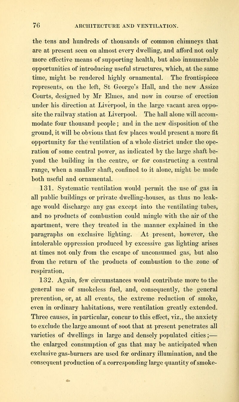 the tens and hundreds of thousands of common chimneys that are at present seen on almost every dwelling, and afford not only more effective means of supporting health, but also innumerable opportunities of introducing useful structures, which, at the same time, might be rendered highly ornamental. The frontispiece represents, on the left, St George's Hall, and the new Assize Courts, designed by Mr Elmes, and now in course of erection under his direction at Liverpool, in the large vacant area oppo- site the railway station at Liverpool. The hall alone will accom- modate four thousand people; and in the new disposition of the ground, it will be obvious that few places would present a more fit ojjportunity for the ventilation of a whole district under the ope- ration of some central power, as indicated by the large shaft be- yond the building in the centre, or for constructing a central range, when a smaller shaft, confined to it alone, might be made both useful and ornamental. 131. Systematic ventilation would permit the use of gas in all public buildings or private dwelling-houses, as thus no leak- age would discharge any gas except into the ventilating tubes, and no products of combustion could mingle with the air of the apartment, were they treated in the manner explained in the paragraphs on exclusive lighting. At present, however, the intolerable oppression produced by excessive gas lighting arises at times not only from the escape of unconsumed gas, but also from the return of the products of combustion to the zone of respiration. 132. Again, few circumstances would contribute more to the general use of smokeless fuel, and, consequently, the general prevention, or, at all events, the extreme reduction of smoke, even in ordinary habitations, were ventilation greatly extended. Three causes, in particular, concur to this effect, viz., the anxiety to exclude the large amount of soot that at present penetrates all varieties of dwellings in large and densely populated cities;— the enlarged consumption of gas that may be anticipated when exclusive gas-burners are used for ordinary illumination, and the consequent production of a corresponding large quantity of smoke-