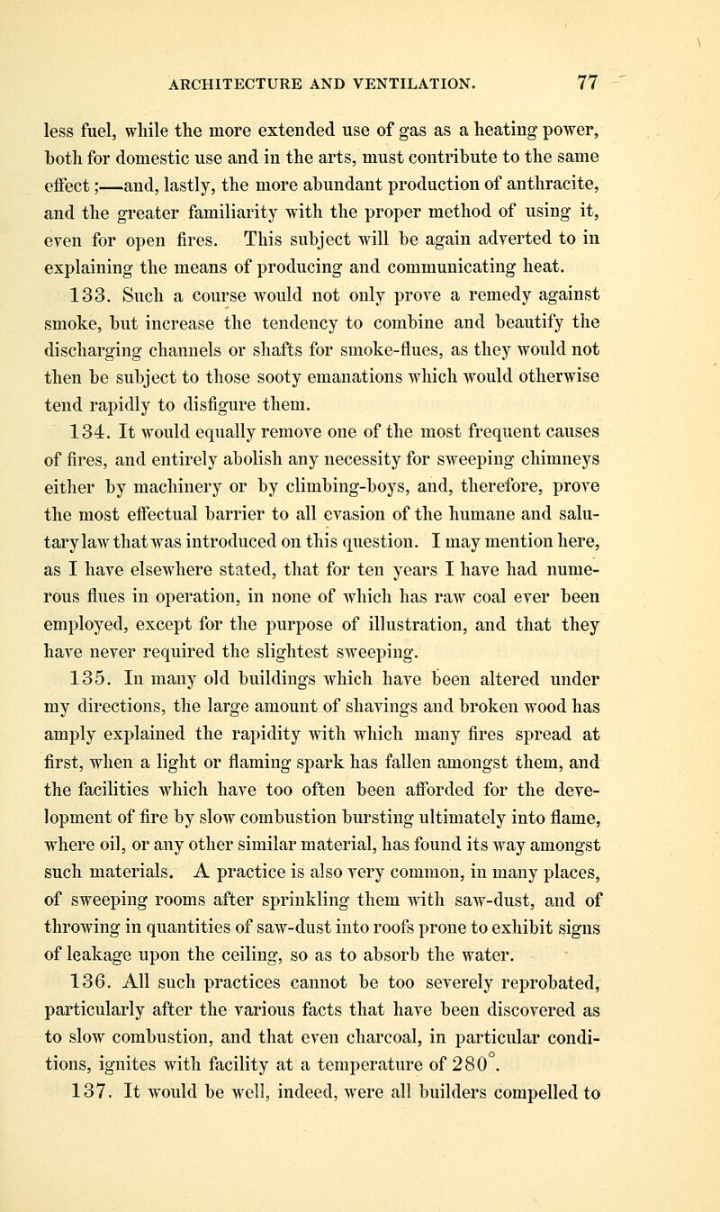 less fuel, while the more extended use of gas as a heating power, both for domestic use and in the arts, must contribute to the same effect;—and, lastly, the more abundant production of anthracite, and the greater familiarity with the proper method of using it, even for open fires. This subject will be again adverted to in explaining the means of producing and communicating heat. 133. Such a course would not only prove a remedy against smoke, but increase the tendency to combine and beautify the discharging channels or shafts for smoke-flues, as they would not then be subject to those sooty emanations which would otherwise tend rapidly to disfigure them. 134. It would equally remove one of the most frequent causes of fires, and entirely abolish any necessity for sweeping chimneys either by machinery or by climbing-boys, and, therefore, prove the most effectual barrier to all evasion of the humane and salu- tary law that was introduced on this question. I may mention here, as I have elsewhere stated, that for ten years I have had nume- rous flues in operation, in none of which has raw coal ever been employed, except for the purpose of illustration, and that they have never required the slightest sweeping. 135. In many old buildings which have been altered under my directions, the large amount of shavings and broken wood has amply explained the rapidity with which many fires spread at first, when a light or flaming spark has fallen amongst them, and the facilities which have too often been afforded for the deve- lopment of fire by slow combustion bursting ultimately into flame, where oil, or any other similar material, has found its way amongst such materials. A practice is also very common, in many places, of sweeping rooms after sprinkling them with saw-dust, and of throwing in quantities of saw-dust into roofs prone to exhibit signs of leakage upon the ceiling, so as to absorb the water. 136. All such practices cannot be too severely reprobated, particularly after the various facts that have been discovered as to slow combustion, and that even charcoal, in particular condi- tions, ignites with facility at a temperature of 280 . 137. It would be well, indeed, were all builders compelled to