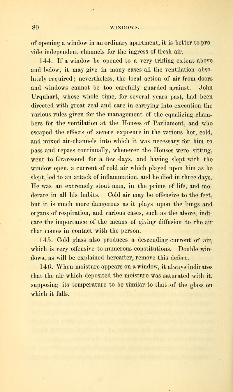 of opening a window in an ordinary apartment, it is better to pro- vide independent channels for the ingress of fresh air. 144. If a window be opened to a very trifling extent above and below, it may give in many cases all the ventilation abso- lutely required; nevertheless, the local action of air from doors and windows cannot be too carefully guarded against. John Urquhart, whose whole time, for several years past, had been directed with great zeal and care in carrying into execution the various rules given for the management of the equalizing cham- bers for the ventilation at the Houses of Parliament, and who escaped the effects of severe exposure in the various hot, cold, and mixed air-channels into which it was necessary for him to pass and repass continually, whenever the Houses were sitting, went to Gravesend for a few days, and having slept with the window open, a current of cold air which played upon him as he slept, led to an attack of inflammation, and he died in three days. He was an extremely stout man, in the prime of life, and mo- derate in all his habits. Cold air may be offensive to the feet, but it is much more dangerous as it plays upon the lungs and organs of respiration, and various cases, such as the above, indi- cate the importance of the means of giving diffusion to the air that comes in contact with the person. 145. Cold glass also produces a descending current of air, which is very offensive to numerous constitutions. Double win- dows, as will be explained hereafter, remove this defect. 146. When moisture appears on a window, it always indicates that the air which deposited the moisture was saturated with it, supposing its temperature to be similar to that. of the glass on which it falls.