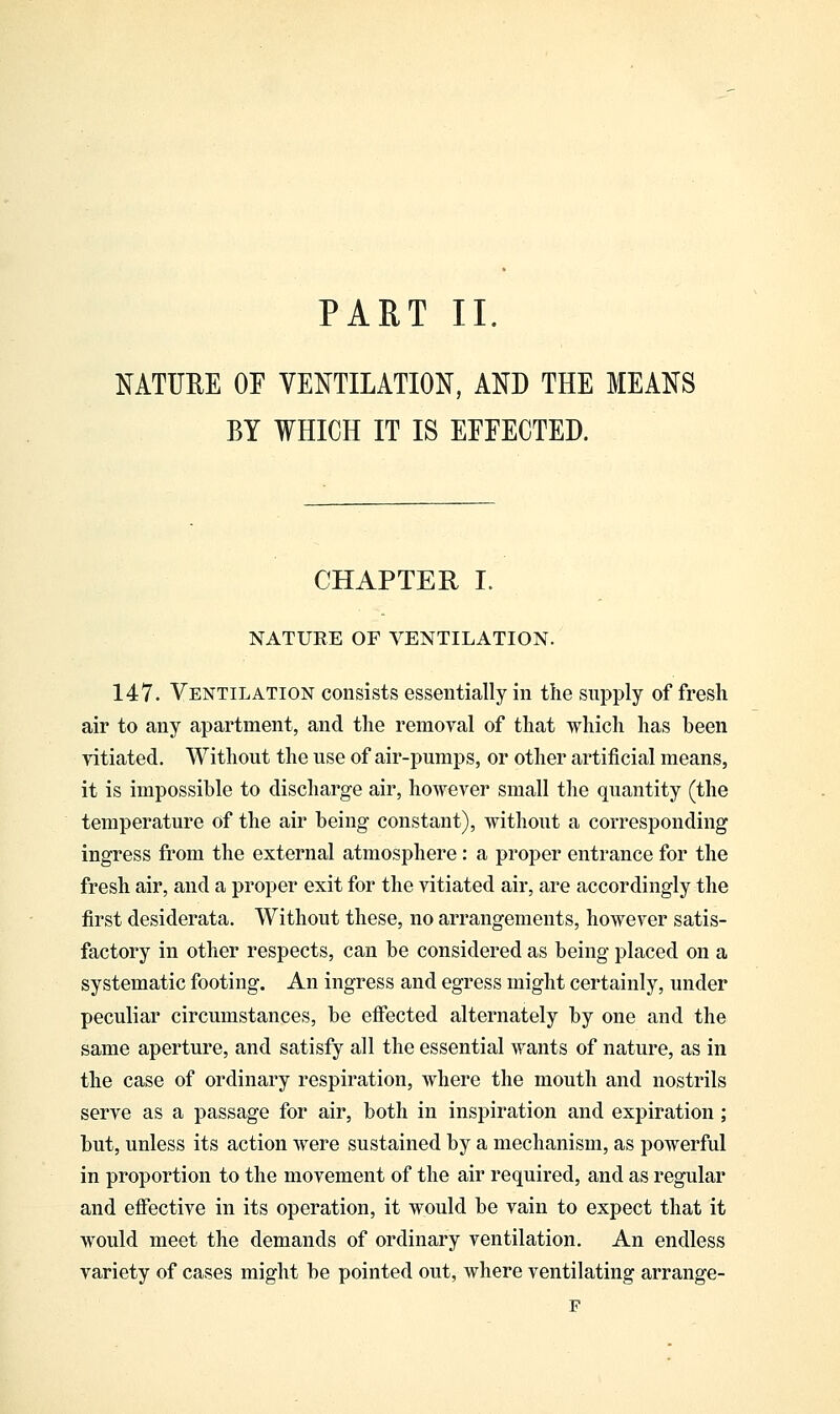 PART II. NATURE OF VENTILATION, AND THE MEANS BY WHICH IT IS EFFECTED. CHAPTER I. NATURE OF VENTILATION. 147. Ventilation consists essentially in the supply of fresh air to any apartment, and the removal of that which has been vitiated. Without the use of air-pumps, or other artificial means, it is impossible to discharge air, however small the quantity (the temperature of the air being constant), without a corresponding ingress from the external atmosphere: a proper entrance for the fresh air, and a proper exit for the vitiated air, are accordingly the first desiderata. Without these, no arrangements, however satis- factory in other respects, can be considered as being placed on a systematic footing. An ingress and egress might certainly, under peculiar circumstances, be effected alternately by one and the same aperture, and satisfy all the essential wants of nature, as in the case of ordinary respiration, where the mouth and nostrils serve as a passage for air, both in inspiration and expiration; but, unless its action were sustained by a mechanism, as powerful in proportion to the movement of the air required, and as regular and effective in its operation, it would be vain to expect that it would meet the demands of ordinary ventilation. An endless variety of cases might be pointed out, where ventilating arrange- F