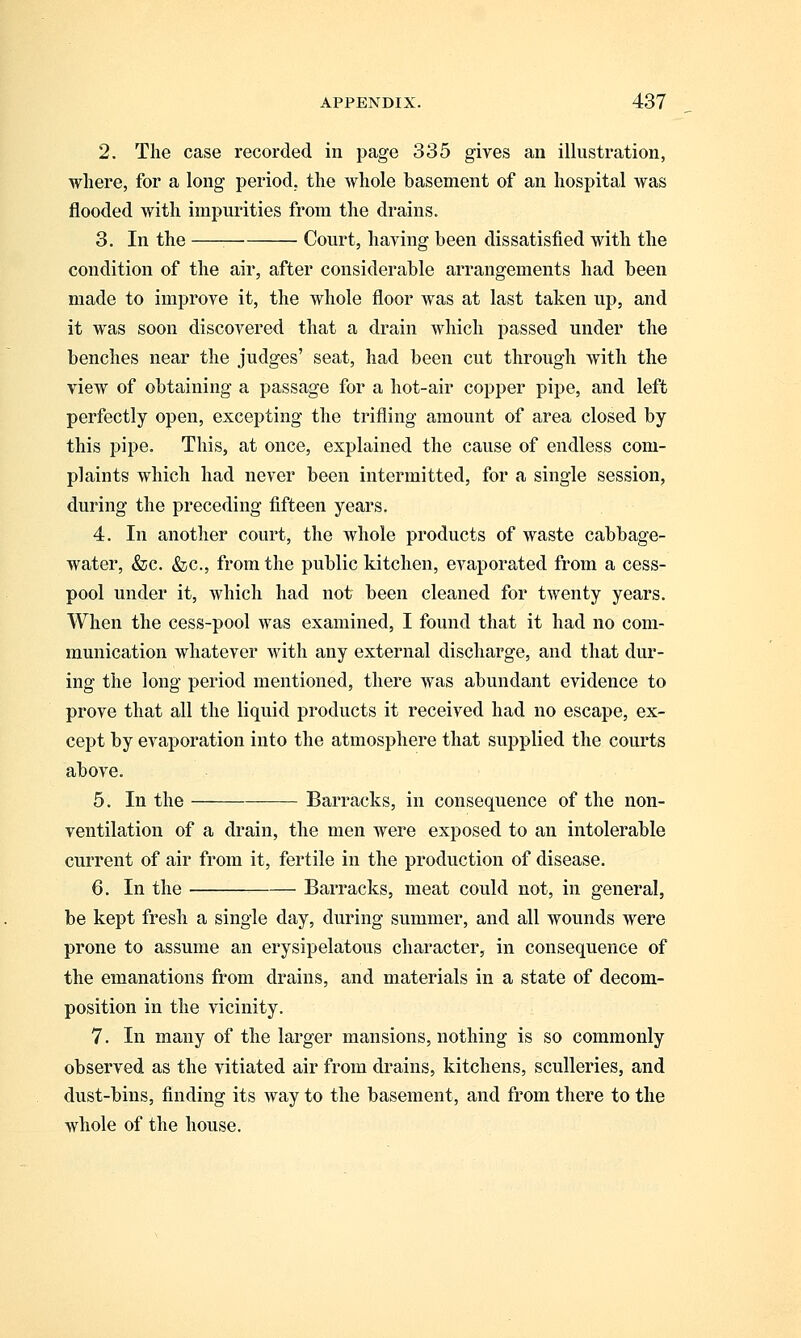 2. The case recorded in page 335 gives an illustration, where, for a long period, the whole basement of an hospital was flooded with impurities from the drains. 3. In the Court, having been dissatisfied with the condition of the air, after considerable arrangements had been made to improve it, the whole floor was at last taken up, and it was soon discovered that a drain which passed under the benches near the judges' seat, had been cut through with the view of obtaining a passage for a hot-air copper pipe, and left perfectly open, excepting the trifling amount of area closed by this pipe. This, at once, explained the cause of endless com- plaints which had never been intermitted, for a single session, during the preceding fifteen years. 4. In another court, the whole products of waste cabbage- water, &c. &c, from the public kitchen, evaporated from a cess- pool under it, which had not been cleaned for twenty years. When the cess-pool was examined, I found that it had no com- munication whatever with any external discharge, and that dur- ing the long period mentioned, there was abundant evidence to prove that all the liquid products it received had no escape, ex- cept by evaporation into the atmosphere that supplied the courts above. 5. In the Barracks, in consequence of the non- ventilation of a drain, the men were exposed to an intolerable current of air from it, fertile in the production of disease. 6. In the Barracks, meat could not, in general, be kept fresh a single day, during summer, and all wounds were prone to assume an erysipelatous character, in consequence of the emanations from drains, and materials in a state of decom- position in the vicinity. 7. In many of the larger mansions, nothing is so commonly observed as the vitiated air from drains, kitchens, sculleries, and dust-bins, finding its way to the basement, and from there to the whole of the house.