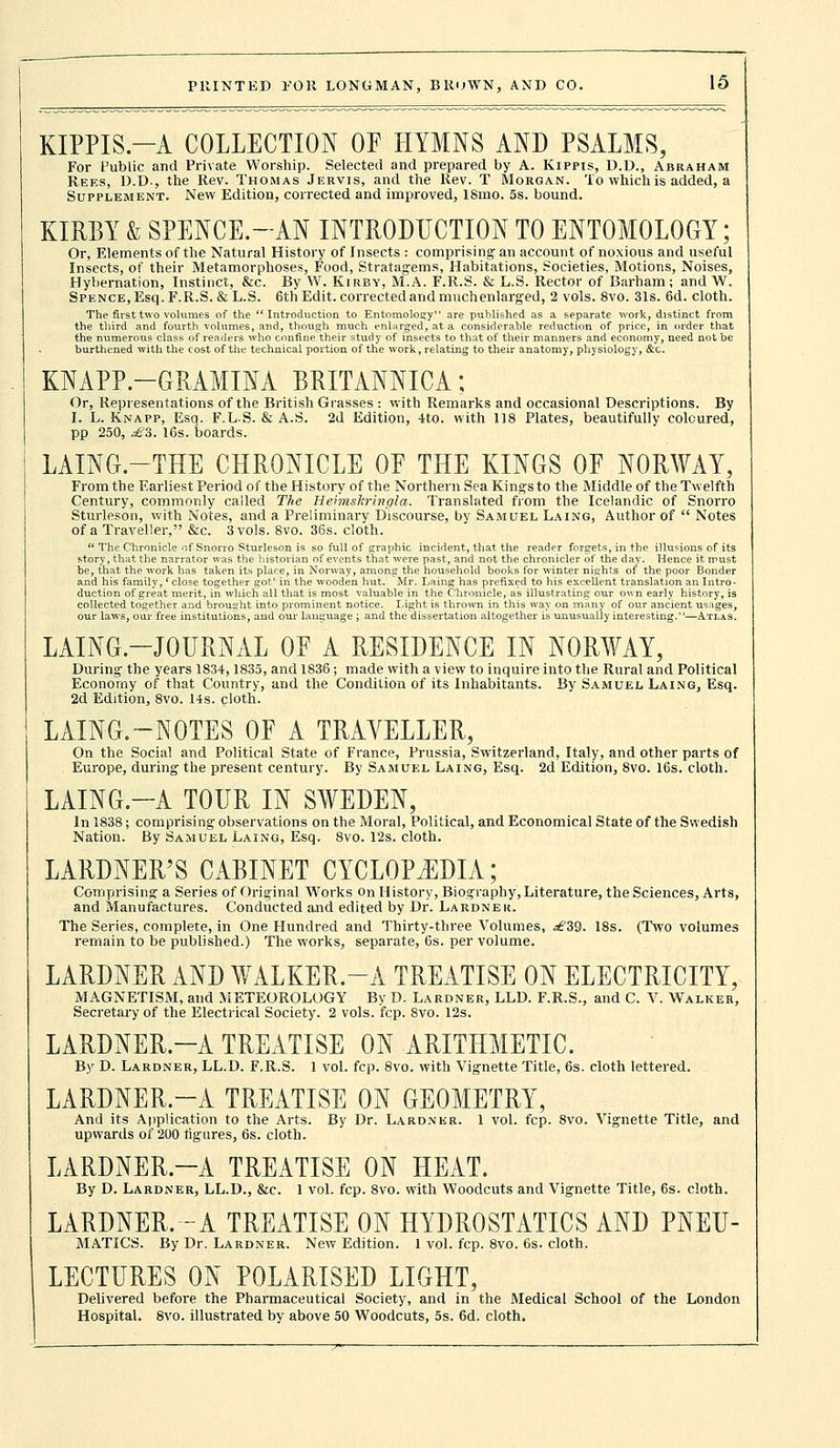 KIPPIS—A COLLECTION OF HYMNS AND PSALMS, For Public and Private Worship. Selected and prepared by A. Kippis, D.D., Abraham Reks, D.D., the Rev. Thomas Jervis, and the Rev. T Morgan. To which is added, a Supplement. New Edition, corrected and improved, ISmo. 5s. bound. KIRBY & SPENCE.-AN INTRODUCTION TO ENTOMOLOGY; Or, Elements of the Natural History of Insects : comprising an account of noxious and useful Insects, of their Metamorphoses, Food, Stratagems, Habitations, Societies, Motions, Noises, Hybernation, Instinct, &c. By W. Kirby, M.A. F.R.S. & L.S. Rector of Barham; and W. SPENCE,Esq.F.R.S.&L.S. 6th Edit, corrected and muchenlarged, 2 vols. 8vo. 31s. 6d. cloth. The first two volumes of the Introduction to Entomology are published as a separate work, distinct from the third and fourth volumes, and, though much enlarged, at a considerable reduction of price, in order that the numerous class of readers who confine their study of insects to that of their manners and economy, need not be burthened with the cost of the technical portion of the work, relating to their anatomy, physiology, &c. KNAPP.-GRAMINA BRITANNICA; Or, Representations of the British Grasses : with Remarks and occasional Descriptions. By I. L. Knapp, Esq. F.L-S. &A.S. 2d Edition, 4to. with 118 Plates, beautifully coloured, pp 250, £3. 16s. boards. LAING.-THE CHRONICLE OF THE KINGS OF NORWAY, From the Earliest Period of the History of the Northern Sea Kings to the Middle of the Twelfth Century, commonly called The Heimskringla. Translated from the Icelandic of Snorro Sturleson, with Notes, and a Preliminary Discourse, by Samuel Laing, Author of  Notes of a Traveller, &c. 3 vols. 8vo. 36s. cloth.  The Chronicle of Snorro Sturleson is so full of graphic incident, that the reader forgets, in the illusions of its story, that the narrator was the historian of events that were past, and not the chronicler of the day. Hence it must be, that the work has taken its place, in Norway, among the household books for winter nights of' the poor Bonder and his family,' close together got' in the wooden hut. Mr. Laing has prefixed to his excellent translation an Intro- duction of great merit, in which all that is most valuable in the Chronicle, as illustrating our own early history, is collected together and brought into prominent notice. Light is thrown in this way on many of our ancient usages, our laws, our free institutions, and our language ; and the dissertation altogether is unusually interesting.—Atlas. LAING—JOURNAL OF A RESIDENCE IN NORWAY, During' the years 1834,1835, and 1836; made with a view to inquire into the Rural and Political Economy of that Country, and the Condition of its Inhabitants. By Samuel Laing, Esq. 2d Edition, 8vo. 14s. cloth. LAING.-NOTES OF A TRAVELLER, On the Social and Political State of France, Prussia, Switzerland, Italy, and other parts of Europe, during- the present century. By Samuel Laing, Esq. 2d Edition, 8vo. 16s. cloth. LAING.-A TOUR IN SWEDEN, In 1838; comprising observations on the Moral, Political, and Economical State of the Swedish Nation. By Samuel Laing, Esq. 8vo. 12s. cloth. LARDNER'S CABINET CYCLOPEDIA; Comprising' a Series of Original Works on History, Biography, Literature, the Sciences, Arts, and Manufactures. Conducted and edited by Dr. Lardnek. The Series, complete, in One Hundred and Thirty-three Volumes, ^39. 18s. (Two volumes remain to be published.) The works, separate, 6s. per volume. LARDNER AND WALKER-A TREATISE ON ELECTRICITY, MAGNETISM, and METEOROLOGY By D. Lardner, LLD. F.R.S., and C V. Walker, Secretary of the Electrical Society. 2 vols. fcp. 8vo. 12s. LARDNER.-A TREATISE ON ARITHMETIC. By D. Lardner, LL.D. F.R.S. 1 vol. fcp. 8vo. with Vignette Title, 6s. cloth lettered. LARDNER.-A TREATISE ON GEOMETRY, And its Application to the Arts. By Dr. Lardner. 1 vol. fcp. 8vo. Vignette Title, and upwards of 200 figures, 6s. cloth. LARDNER.-A TREATISE ON HEAT. By D. Lardner, LL.D., &c. 1 vol. fcp. 8vo. with Woodcuts and Vignette Title, 6s. cloth. LARDNER.-A TREATISE ON HYDROSTATICS AND PNEU- MATICS. By Dr. Lardner. New Edition. 1 vol. fcp. 8vo. 6s. cloth. LECTURES ON POLARISED LIGHT, Delivered before the Pharmaceutical Society, and in the Medical School of the London Hospital. 8vo. illustrated by above 50 Woodcuts, 5s. 6d. cloth.