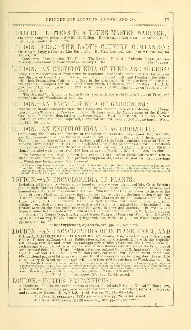 LORIMER -LETTERS TO A YOUNG MASTER MARINER, On some Subjects connected with his Calling. By Charles Lorimkr. 3d edition, l2mo. with an Appendix, 5s. 6d. cloth. LOUDON (MRS.)-THE LADY'S COUNTRY COMPANION; Or, How to Enjoy a Country Lite Rationally. By Mrs. Loudon, Author of  Gardening for Ladies, &c. Contents.—Introduction—The House—The Garden—Domestic AnJmals—Rural Walks- Miscellaneous Country Amusements—Country Duties. [In the press LOUDON.-AN ENCYCLOPEDIA OF TREES AND SHRUBS; being the  Arboretum et Fruticetum Britannicum abridged: containing the Hardy Trees and Shrubs of Great Britain, Native and Foreign, Scientifically and Popularly Described; with their Propagation, Culture, and Uses in the Arts; and with Engravings of nearly all the Species. Adapted for the use of Nurserymen, Gardeners, and Foresters. By J. C. Loudon, F.L.S. &c. In 8vo. pp. 123-1, with upwards of 2000 Engravings on Wood, £2.10s. bound in cloth- The Original Work may be had in 8 vols. 8vo. with above 400 Octavo Plates of Trees, and upwards of 2500 Woodcuts, s£10, cloth. LOUDON-AN ENCYCLOPEDIA OF GARDENING; ' Presenting, in one systematic view, the History and Present State of Gardening in all Coun- tries, and its Theory and Practice in Great Britain: with the Management of the Kitchen Garden, the Flower Garden, Laying-out Grounds, &c. By J. C. Loudon, F.L.S. &c. A New Edition, enlarged and much improved, 1 large vol. 8vo. with nearly 1,000 Engravings on Wood pp. 1312, 50s. cloth. LOUDON.-AN ENCYCLOPEDIA OF AGRICULTURE; Comprising the Theory and Practice of the Valuation, Transfer, Laying-out, Improvement, and Management of Landed Property; and the Cultivation and Economy of the Animal and Vegetable productions of Agriculture, including all the later Improvements; a general History of Agriculture in all Countries ; and a Statistical View of its present State, with Suggestions for its future progress in the British Isles. 'By J. C- Loudon, F.L.G.Z. and H.S. &c. 5th Edi- tion, illustrated with upwards of 1100 Engravings on Wood, by Branston. £2. 10s. cloth. The Supplement, bringing down Improvements in the art of Field-Culture from 1831 to 1843 inclusive, comprising all the previous Supplements, and illustrated with 65 Engravings on Wood, may be had separately, 5s. sewed.  The new Supplement contains a mass of useful information, bringing down the improvements in field-culture from 1831 to 1844 inclusive, and comprising all the previous Supplements. No fewer than sixty-five wood engravings illustrate it; and by every intelligent farmer it must he highly prized for the lessons it gives on every practical and scientific branch of his operations.'—Literary Gazette. LOUDON.-AN ENCYCLOPEDIA OF PLANTS; Including all the Plants which are now found in, or have been introduced into, Great Britain ; giving their Natural History, accompanied by such descriptions, engraved figures, and elementary details, as may enable a beginner, who is a mere English reader, to discover the name of every Plant which he may find in flower, and acquire all the information respecting it which is useful and interesting. The Specific Characters by an Eminent Botanist; the Drawings by J. D. C. Sowerby, F.L.S. A New Edition., with New Supplement, com- prising every desirable particular respecting all the Plants originated in, or introduced into, Britain between the first publication of the work, in 1829, and January 1840: with a new General Index to the whole work. Edited by J. C. Loudon, prepared by W. H. Baxter, Jun. and revised by George Don, F.L.S.; and 800 new Figures of Plants on Wood, from Drawings by J. D. C. Sowerby, F.L.S. One very large vol. 8vo. with nearly 10,000 Wood Engravings, pp. 1354, £3. 13s. 6d. The last Supplement, separately, 8vo. pp. 190, 15s. cloth. LOUDON.-AN ENCYCLOPEDIA OF COTTAGE, FARM, AND VILLA ARCHITECTURE and FURNITURE. Containing Designs for Cottages, Villas, Farm Houses, Farmeries, Country Inns, Public Houses, Parochial Schools, &c.; with the requisite Fittings-up, Fixtures, and Furniture, and appropriate Offices, Gardens, and Garden Scenery : each Design accompanied by Analytical and Critical Remarks illustrative of the Principles of Architectural Science and Taste on which it is composed, and General Estimates of the Expense. By J. C. Loudon, F.L.S. &c. New Edition (1842), corrected, with a Supplement, containing 160 additional pages of letter-press and nearly 300 new engravings, bringing down the work to 1842. 1 very thick vol. 8vo. pp. 1326, with more than 2000 Engravings on Wood, £3. 3s. cloth.  The late Mr. Loudon has the merit of having conveyed more information upon architecture in a popular style, as adapted for general readers, than was ever attempted before, or than has been accomplished since. His Encyclopaedia of Cottage and Village Architecture is indispensable to the library of all non- professional readers, who may at some time of their life propose to build a cottage or country house.—Westminster Review. The Supplement, separately, 8vo. 7s. 6d. sewed. L0UD0N.-H0RTUS BRITANNICUS: A Catalogue of all the Plants indigenous to or introduced into Britain. The 3d Edition (1832), with a NeMSSupplement, prepared, under the direction of J. C. Loudon, by W. H. Baxter, and revised by George Don, F.L.S. 1 vol. Svo. pp. 766,31s. 6d. cloth. The First Supplement (1855) separately, 8vo. pp. 26, 2s. 6d. sewed. The New Supplement (1839)separately, Svo. pp. 742, 8s. sewed.