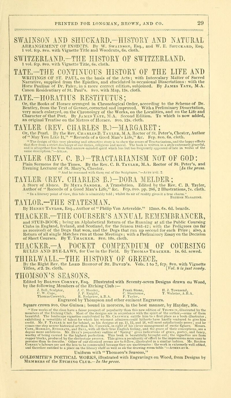 SWAINSON AND SHUCKARD-HISTORY AND NATURAL ARRANGEMENT OF INSECTS. By W. Swainson, Esq., and W. E. Shuckard, Esq. 1 vol. fcp. 8vo. with Vignette Title and Woodcuts, 6s. cloth. SWITZERLAND—THE HISTORY OE SWITZERLAND. 1 vol. fcp. 8vo. with Vignette Title, 6s. cloth. TATE.—THE CONTINUOUS HISTORY OE THE LIEE AND WRITINGS OF ST. PAUL, on the basis of the Acts; with Intercalary Matter of Sacred Narrative, supplied from the- Epistles, and elucidated in occasional Dissertations: with the Hora Paulina; of Dr. Paley, in a more correct edition, subjoined. By James Tate, M-A. Canon Residentiary of St. Paul's. 8vo. with Map, 13s. cloth. TATE—HORATIUS RESTITUTUS; Or, the Books of Horace arranged in Chronological Order, according to the Scheme of Dr. Bentley, from the Text of Gesner, corrected and improved. With a Preliminary Dissertation, very much enlarged, on the Chronology of the Works, on the Localities, and on the Life and Character of that Poet. By James Tate, M.A. Second Edition. To which is now added, an original Treatise on the Metres of Horace. 8vo. 12s. cloth. TAYLER (REV. CHARLES B.)—MARGARET; Or, the Pearl. By the Rev. Charles B. Tayler, M.A. Hector of St. Peter's, Chester, Author of  May You Like It,  Records of a Good Man's Life, &c. Fcp. 8vo. 6s. cloth. (( The design of this very pleasing and attractive story is to shew the errors of Tractarianism, and the happy effects that flow from a strict discharge of our duties, religious and moral. The book is written in a style extremely graceful, and is altogether free from that narrow-minded spirit which has but too frequently appeared of late in works of the same description.—Atlas. TAYLER (REV. C. B.)-TRACTARIANISM NOT OE GOD: Plain Sermons for the Times. By the Rev. C. B. Tayler, M.A. Rector of St. Peter's, and Evening- Lecturer of St. Mary's, Chester. [In the pi-ess.  And he reasoned with them out of the Scriptures.—Acts s.vii. 2. TAYLER (REV. CHARLES B.)—DORA MELDER; A Story of Alsace. By Meta Sander. A Translation. Edited by the Rev. C. B. Tayler, Author of  Records of a Good Man's Life, &c. Fcp. 8vo. pp. 286, 2 Illustrations, 7s. cloth.  In a literary point of view, this tale is admirably told ; whilst its air of reality gives it £ TAYLOR.-THE STATESMAN. By Henry Taylor, Esq., Author of  Philip Van Artevelde. 12mo. 6s. 6d. boards. THACKER.—THE COURSER'S ANNUAL REMEMBRANCER, and STUD-BOOK ; being an Alphabetical Return of the Running' at all the Public Coursing- Clubs in England, Ireland, and Scotland, for the Season 1841-42 ; with the Pedigrees (as far as received) of the Dogs that won, and the Dogs that ran up second for each Prize ; also, a Return of all single Matches run at those Meetings; with a Preliminary Essay on the Decision of Short Courses. By T. Thacker. 8vo. 10s. cloth. THACKER.—A POCKET COMPENDIUM OE COURSING RULES AND BYE-LAAVS, for Use in the Field. By Thomas Thacker. Is. 6d. sewed. THIRWALL—THE HISTORY OE GREECE. By the Right Rev. the Lord Bishop of St. David's. Vols. 1 to 7, fcp. 8vo. with Vignette Titles, £1. 2s. cloth. [Vol. 8 is just ready. THOMSON'S SEASONS. Edited by Bolton Corney, Esq. Illustrated with Seventy-seven Designs drawn on Wood, by the following Members of the Etching Club :— J. Bell, Sculptor, J. C. Horsley, Frank Stone, H. J. Toivnsend, C. W. Cope, J. P. Knight, C. Stonhouse, T. Webster, A.R.A. Thomas Ores wick, R. Redgrave, A.R.A. F. Tayler, Engraved by Thompson and other eminent Engravers. Square crown Svo. One Guinea; bound in morocco, in the best manner, by Hayday, 36s.  Few works of the class have a fairer prospect of popularity than this new edition of Thomson, illustrated by the members of the Etching Club. Most of the designs are in accordance with the spirit of the author,—some of them beautiful. The landscape vignettes contributed by Mr. Cheswick. entitle him to a first place as a book-illustrator ; exhibiting a versatility of talent for which his warmest admirers could hitherto have hardly ventured to give him credit. Mr. F. Tayler is not far behind, as his designs at pp. 11, 12, and 26, will most satisfactorily prove ; and he comes one step nearer historical art than Mr. Creswick, in right of his clever management of rustic figures. Messrs. Cope, Horsley, Redgrave, and Bell, with all their true English feeling, and the grace of their conceptions, are a degree more ambitious. Mr. Bell's preparatory outline of ' Spring ' gives indications of grace, poetry, and fancy, worthy of being carried to the highest perfection. This book is beautifully brought, out; the vignettes are from copper blocks, produced by the electrotype process. This gives a peculiarity of effect to the impressions more easy to perceive than to describe. Other of oiir classical poems are to follow, illustrated in a similar fashion. Mr. Bolton Corney's labours are not the less to be commended because they are unobtrusive : the work is extremely well edited, and therefore entitled to a place on the library shelf as well as on the drawing-room table.—AthenjEUM. Uniform with Thomson's Seasons, GOLDSMITH'S POETICAL WORKS, illustrated with Engravings on Wood, from Designs by Members of the Etching Club.—In the press.