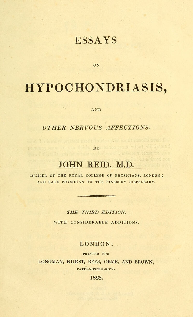 ESSAYS HYPOCHONDRIASIS, AND OTHER NERVOUS AFFECTIONS. JOHN REID, M.D. MEMBER OF THE ROYAL COLLEGE OF PHYSICIANS, LONDON ; AND LATE PHYSICIAN TO THE FINSBURY DISPENSARY. 7HE THIRD EDITION, WITH CONSIDERABLE ADDITIONS. LONDON: PRINTED FOR LONGMAN, HURST, REES, ORME, AND BROWN, PATERNOSTER-ROW. 1823.