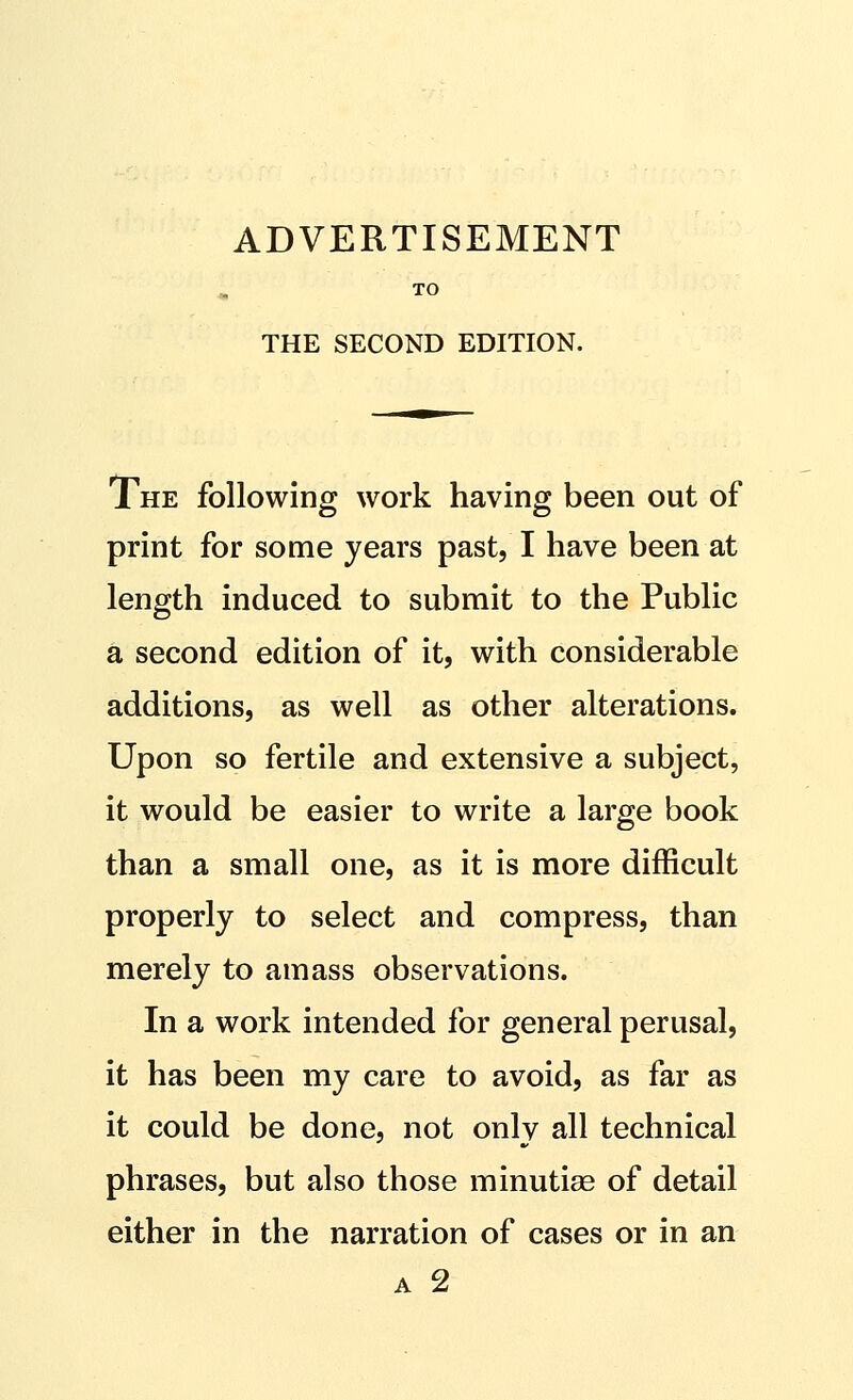 ADVERTISEMENT TO THE SECOND EDITION. The following work having been out of print for some years past, I have been at length induced to submit to the Public a second edition of it, with considerable additions, as well as other alterations. Upon so fertile and extensive a subject, it would be easier to write a large book than a small one, as it is more difficult properly to select and compress, than merely to amass observations. In a work intended for general perusal, it has been my care to avoid, as far as it could be done, not only all technical phrases, but also those minutiae of detail either in the narration of cases or in an