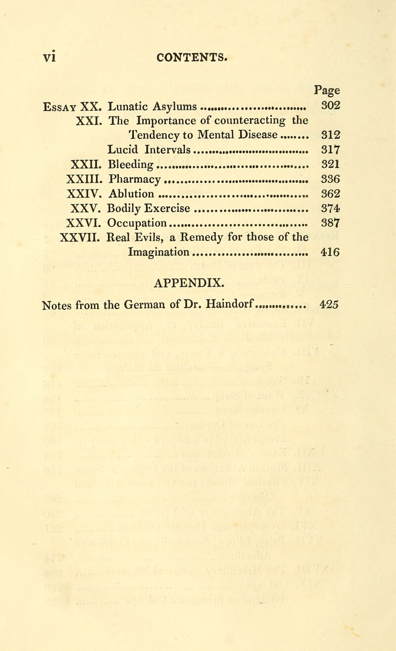 Page Essay XX. Lunatic Asylums 302 XXI. The Importance of counteracting the Tendency to Mental Disease 312 Lucid Intervals 317 XXn. Bleeding „ 321 XXm. Pharmacy 336 XXIV. Ablution 362 XXV. Bodily Exercise 374 XXVL Occupation 387 XXVII. Real Evils, a Remedy for those of the Imagination 416 APPENDIX. Notes from the German of Dr. Haindorf. 425