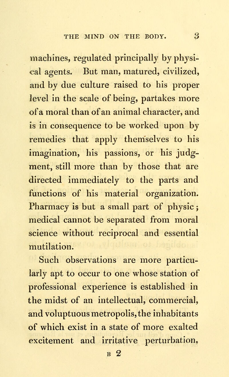 machines, regulated principally by physi- cal agents. But man, matured, civilized, and by due culture raised to his proper level in the scale of being, partakes more of a moral than of an animal character, and is in consequence to be worked upon by remedies that apply themselves to his imagination, his passions, or his judg- ment, still more than by those that are directed immediately to the parts and functions of his material organization. Pharmacy is but a small part of physic; medical cannot be separated from moral science without reciprocal and essential mutilation. Such observations are more particu- larly apt to occur to one whose station of professional experience is established in the midst of an intellectual, commercial, and voluptuous metropolis, the inhabitants of which exist in a state of more exalted excitement and irritative perturbation, B 2