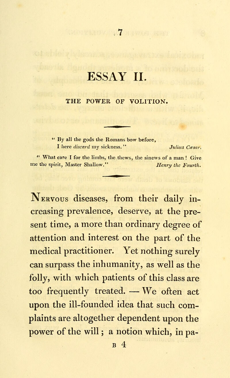 ESSAY II. THE POWER OF VOLITION.  By all the gods the Romans bow before, I here discard my sickness.  Julius Caesar,  What care I for the limbs, the thews, the sinews of a man ! Give me the spirit, Master Shallow, Henry the Fourth. jVervous diseases, from their daily in- creasing prevalence, deserve, at the pre- sent time, a more than ordinary degree of attention and interest on the part of the medical practitioner. Yet nothing surely can surpass the inhumanity, as well as the folly, with which patients of this class are too frequently treated. — We often act upon the ill-founded idea that such com- plaints are altogether dependent upon the power of the will; a notion which, in pa- B 4