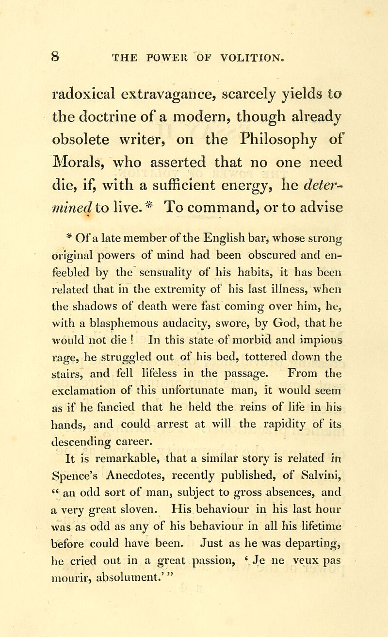 radoxical extravagance, scarcely yields to the doctrine of a modern, though already obsolete writer, on the Philosophy of Morals, who asserted that no one need die, if, with a sufficient energy, he deter- mined to live, * To command, or to advise * Of a late member of the English bar, whose strong original powers of mind had been obscured and en- feebled by the sensuality of his habits, it has been related that in the extremity of his last illness, when the shadows of death were fast coming over him, he, with a blasphemous audacity, swore, by God, that he would not die ! In this state of morbid and impious rage, he struggled out of his bed, tottered down the stairs, and fell lifeless in the passage. From the exclamation of this unfortunate man, it would seem as if he fancied that he held the reins of life in his hands, and could arrest at will the rapidity of its descending career. It is remarkable, that a similar story is related in Spence's Anecdotes, recently published, of Salvini,  an odd sort of man, subject to gross absences, and a very great sloven. His behaviour in his last hour was as odd as any of his behaviour in all his lifetime before could have been. Just as lie was departing, he cried out in a great passion, ' Je ne veux pas mourir, absolument.'